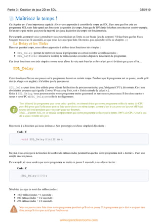 Maîtrisez le temps !
Ce chapitre est d'une importance capitale : il va vous apprendre à contrôler le temps en SDL. Il est rare que l'on crée un
programme SDL sans faire appel auxfonctions de gestion du temps, bien que le TP Mario Sokoban constitue un contre-exemple.
Il n'en reste pas moins que pour la majorité des jeux, la gestion du temps est fondamentale.
Par exemple, comment vous y prendriez-vous pour réaliser un Tetris ou un Snake (jeu du serpent) ? Il faut bien que les blocs
bougent toutes les X secondes, ce que vous ne savez pas faire. Du moins, pas avant d'avoir lu ce chapitre. ;-)
Le Delay et les Ticks
Dans un premier temps, nous allons apprendre à utiliser deuxfonctions très simples :
SDL_Delay : permet de mettre en pause le programme un certain nombre de millisecondes ;
SDL_GetTicks : retourne le nombre de millisecondes écoulées depuis le lancement du programme.
Ces deuxfonctions sont très simples comme nous allons le voir, mais bien les utiliser n'est pas si évident que ça en a l'air…
SDL_Delay
Cette fonction effectue une pause sur le programme durant un certain temps. Pendant que le programme est en pause, on dit qu'il
dort (« sleep » en anglais) : il n'utilise pas le processeur.
SDL_Delay peut donc être utilisée pour réduire l'utilisation du processeur (notez que j'abrègerai CPU), désormais. C'est une
abréviation courante qui signifie Central Processing Unit, soit « Unité centrale de calcul ».}.
Grâce à SDL_Delay, vous pourrez rendre votre programme moins gourmand en ressources processeur. Il fera donc moins «
ramer » votre PC si SDL_Delay est utilisée intelligemment.
Tout dépend du programme que vous créez : parfois, on aimerait bien que notre programme utilise le moins de CPU
possible pour que l'utilisateur puisse faire autre chose en même temps, comme c'est le cas pour un lecteur MP3 qui
tourne en fond pendant que vous naviguez sur Internet.
Mais… d'autres fois, on se moque complètement que notre programme utilise tout le temps 100 % de CPU. C'est le cas
de la quasi-totalité des jeux.
Revenons à la fonction qui nous intéresse. Son prototype est d'une simplicité désolante :
Code : C
void SDL_Delay(Uint32 ms);
En clair, vous envoyez à la fonction le nombre de millisecondes pendant lesquelles votre programme doit « dormir ». C'est une
simple mise en pause.
Par exemple, si vous voulez que votre programme se mette en pause 1 seconde, vous devrez écrire :
Code : C
SDL_Delay(1000);
N'oubliez pas que ce sont des millisecondes :
1000 millisecondes = 1 seconde ;
500 millisecondes = 1/2 seconde ;
250 millisecondes = 1/4 seconde.
V
ous ne pouvez rien faire dans votre programme pendant qu'il est en pause ! Un programme qui « dort » ne peut rien
faire puisqu'il n'est pas actif pour l'ordinateur.
Partie 3 : Création de jeux 2D en SDL 335/410
www.openclassrooms.com
 