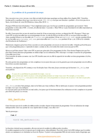 Le problème de la granularité du temps
Non, rassurez-vous, je ne vais pas vous faire un traité de physique quantique au beau milieu d'un chapitre SDL ! Toutefois,
j'estime qu'il y a quelque chose que vous devez savoir : SDL_Delay n'est pas une fonction « parfaite ». Et ce n'est pas de sa
faute, c'est la faute de votre OS (Windows, Linux, Mac OS X…).
Pourquoi l'OS intervient-il là-dedans ? Tout simplement parce que c'est lui qui contrôle les programmes qui tournent ! V
otre
programme va donc dire à l'OS : « Je dors, réveille-moi dans 1 seconde ». Mais l'OS ne va pas forcément le réveiller exactement au
bout d'une seconde.
En effet, il aura peut-être un peu de retard (un retard de 10 ms en moyenne environ, ça dépend des PC). Pourquoi ? Parce que
votre CPU ne peut travailler que sur un programme à la fois. Le rôle de l'OS est de dire au CPU ce sur quoi il doit travailler : «
Alors, pendant 40 ms tu vas travailler sur firefox.exe, puis pendant 110 ms sur explorer.exe ; ensuite, pendant 80 ms
tu vas travailler sur programme_sdl.exe, puis retravailler sur firefox.exe pendant 65 ms », etc. L'OS est le véritable
chef d'orchestre de l'ordinateur !
Maintenant, imaginez qu'au bout d'une seconde un autre programme soit encore en train de travailler : il faudra qu'il ait fini pour
que votre programme puisse « reprendre la main » comme on dit, c'est-à-dire être traité à nouveau par le CPU.
Qu'est-ce qu'il faut retenir ? Que votre CPU ne peut pas gérer plus d'un programme à la fois. Pour donner l'impression que l'on
peut faire tourner plusieurs programmes en même temps sur un ordinateur, l'OS « découpe » le temps et autorise les programmes
à travailler tour à tour.
C'est toutefois de moins en moins vrai. Les CPU double cœur ont en effet la capacité de travailler sur deuxprogrammes à la fois,
maintenant.
Or, cette gestion des programmes est très complexe et on ne peut donc pas avoir la garantie que notre programme sera réveillé au
bout d'une seconde exactement.
Toutefois, cela dépend des PC comme je vous l'ai dit plus haut. Chez moi, j'ai pu constater que la fonction SDL_Delay était
assez précise.
À cause de ce problème de granularité du temps, vous ne
pouvez donc pas mettre en pause votre programme pendant un temps trop court. Par exemple, si vous faites
SDL_Delay(1);, vous pouvez être certains que votre programme ne sera pas mis en pause 1 ms mais un peu plus
(peut-être 9-10 ms).
SDL_Delay est donc bien pratique, mais ne lui faites pas trop confiance. Elle ne mettra pas en pause votre programme pendant
le temps exact que vous indiquez.
Ce n'est pas parce que la fonction est mal codée, c'est parce que le fonctionnement d'un ordinateur est très complexe et ne permet
pas d'être très précis à ce niveau.
SDL_GetTicks
Cette fonction renvoie le nombre de millisecondes écoulées depuis le lancement du programme. C'est un indicateur de temps
indispensable. Cela vous permet de vous repérer dans le temps, vous allez voir !
V
oici le prototype :
Code : C
Uint32 SDL_GetTicks(void);
La fonction n'attend aucun paramètre, elle renvoie juste le nombre de millisecondes écoulées.
Ce nombre augmente au fur et à mesure que le temps passe, inlassablement. Pour info, la doc' de la SDL indique que le nombre
atteint son maximum et est réinitialisé au bout de 49 jours !A priori votre programme SDL devrait tourner moins longtemps que
Partie 3 : Création de jeux 2D en SDL 336/410
www.openclassrooms.com
 