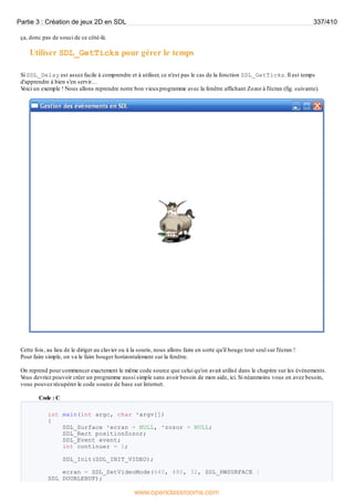 ça, donc pas de souci de ce côté-là.
Utiliser SDL_GetTicks pour gérer le temps
Si SDL_Delay est assez facile à comprendre et à utiliser, ce n'est pas le cas de la fonction SDL_GetTicks. Il est temps
d'apprendre à bien s'en servir…
V
oici un exemple ! Nous allons reprendre notre bon vieuxprogramme avec la fenêtre affichant Zozor à l'écran (fig. suivante).
Cette fois, au lieu de le diriger au clavier ou à la souris, nous allons faire en sorte qu'il bouge tout seul sur l'écran !
Pour faire simple, on va le faire bouger horizontalement sur la fenêtre.
On reprend pour commencer exactement le même code source que celui qu'on avait utilisé dans le chapitre sur les événements.
V
ous devriez pouvoir créer un programme aussi simple sans avoir besoin de mon aide, ici. Si néanmoins vous en avez besoin,
vous pouvez récupérer le code source de base sur Internet.
Code : C
int main(int argc, char *argv[])
{
SDL_Surface *ecran = NULL, *zozor = NULL;
SDL_Rect positionZozor;
SDL_Event event;
int continuer = 1;
SDL_Init(SDL_INIT_VIDEO);
ecran = SDL_SetVideoMode(640, 480, 32, SDL_HWSURFACE |
SDL_DOUBLEBUF);
Partie 3 : Création de jeux 2D en SDL 337/410
www.openclassrooms.com
 