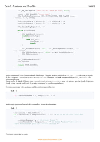 SDL_WM_SetCaption("Gestion du temps en SDL", NULL);
zozor = SDL_LoadBMP("zozor.bmp");
SDL_SetColorKey(zozor, SDL_SRCCOLORKEY, SDL_MapRGB(zozor-
>format, 0, 0, 255));
positionZozor.x = ecran->w / 2 - zozor->w / 2;
positionZozor.y = ecran->h / 2 - zozor->h / 2;
SDL_EnableKeyRepeat(10, 10);
while (continuer)
{
SDL_WaitEvent(&event);
switch(event.type)
{
case SDL_QUIT:
continuer = 0;
break;
}
SDL_FillRect(ecran, NULL, SDL_MapRGB(ecran->format, 255,
255, 255));
SDL_BlitSurface(zozor, NULL, ecran, &positionZozor);
SDL_Flip(ecran);
}
SDL_FreeSurface(zozor);
SDL_Quit();
return EXIT_SUCCESS;
}
Intéressons-nous à Zozor. Nous voulons le faire bouger. Pour cela, le mieuxest d'utiliser SDL_GetTicks. On va avoir besoin
de deuxvariables : tempsPrecedent et tempsActuel. Elles vont stocker le temps retourné par SDL_GetTicks à des
moments différents.
Il nous suffira de faire la différence entre tempsActuel et tempsPrecedent pour voir le temps qui s'est écoulé. Si le temps
écoulé est par exemple supérieur à 30 ms, alors on change les coordonnées de Zozor.
Commencez donc par créer ces deuxvariables dont on va avoir besoin :
Code : C
int tempsPrecedent = 0, tempsActuel = 0;
Maintenant, dans notre boucle infinie, nous allons ajouter le code suivant :
Code : C
tempsActuel = SDL_GetTicks();
if (tempsActuel - tempsPrecedent > 30) /* Si 30 ms se sont écoulées
*/
{
positionZozor.x++; /* On bouge Zozor */
tempsPrecedent = tempsActuel; /* Le temps "actuel" devient le
temps "precedent" pour nos futurs calculs */
}
Comprenez bien ce qui se passe.
Partie 3 : Création de jeux 2D en SDL 338/410
www.openclassrooms.com
 