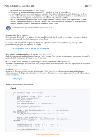 1. On prend le temps actuel grâce à SDL_GetTicks.
2. On compare au temps précédemment enregistré. S'il y a un écart de 30 ms au moins, alors…
3. … on bouge Zozor, car on veut qu'il se déplace toutes les 30 ms. Ici, on le décale juste vers la droite toutes les 30 ms.
Il faut vérifier si le temps est supérieur à 30 ms, et non égal à 30 ms ! En effet, il faut vérifier si au moins 30 ms se sont
écoulées. Rien ne vous garantit que l'instruction sera exécutée pile poil toutes les 30 ms.
4. Puis, et c'est vraiment ce qu'il ne faut pas oublier, on place le temps « actuel » dans le temps « précédent ». En effet,
imaginez le prochain tour de boucle : le temps « actuel » aura changé, et on pourra le comparer au temps précédent. À
nouveau, on pourra vérifier si 30 ms se seront écoulées et bouger Zozor.
Et que se passe-t-il si la boucle met moins de temps que 30 ms ?
Lisez mon code : il ne se passe rien !
On ne rentre pas dans le if, on ne fait donc rien. On attend le prochain tour de boucle où on vérifiera à nouveau si 30 ms se
seront écoulées depuis la dernière fois qu'on a fait bouger Zozor.
Ce code est court, mais il faut le comprendre ! Relisez mes explications autant de fois que nécessaire, parce que c'était
probablement le passage le plus important du chapitre.
Un changement dans la gestion des événements
Notre code est parfait à un détail près : la fonction SDL_WaitEvent.
Elle était très pratique jusqu'ici, puisqu'on n'avait pas à gérer le temps. Cette fonction mettait en pause le programme (un peu à la
manière de SDL_Delay) tant qu'il n'y avait pas d'événement.
Or ici, on n'a pas besoin d'attendre un événement pour faire bouger Zozor ! Il doit bouger tout seul.
V
ous n'allez quand même pas bouger la souris juste pour générer des événements et donc faire sortir le programme de la fonction
SDL_WaitEvent !
La solution ? SDL_PollEvent.
Je vous avais déjà présenté cette fonction : contrairement à SDL_WaitEvent, elle renvoie une valeur, qu'il y ait eu un
événement ou non. On dit que la fonction n'est pas bloquante : elle ne met pas en pause le programme, la boucle infinie va donc
tourner tout le temps.
Code complet
V
oici le code final que vous pouvez tester :
Code : C
int main(int argc, char *argv[])
{
SDL_Surface *ecran = NULL, *zozor = NULL;
SDL_Rect positionZozor;
SDL_Event event;
int continuer = 1;
int tempsPrecedent = 0, tempsActuel = 0;
SDL_Init(SDL_INIT_VIDEO);
ecran = SDL_SetVideoMode(640, 480, 32, SDL_HWSURFACE |
SDL_DOUBLEBUF);
SDL_WM_SetCaption("Gestion du temps en SDL", NULL);
zozor = SDL_LoadBMP("zozor.bmp");
SDL_SetColorKey(zozor, SDL_SRCCOLORKEY, SDL_MapRGB(zozor-
>format, 0, 0, 255));
positionZozor.x = ecran->w / 2 - zozor->w / 2;
positionZozor.y = ecran->h / 2 - zozor->h / 2;
SDL_EnableKeyRepeat(10, 10);
Partie 3 : Création de jeux 2D en SDL 339/410
www.openclassrooms.com
 