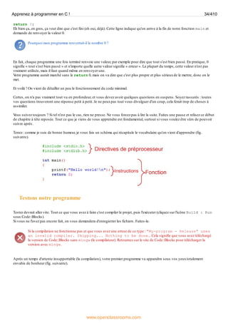 return 0;
Eh bien ça, en gros, ça veut dire que c'est fini (eh oui, déjà). Cette ligne indique qu'on arrive à la fin de notre fonction main et
demande de renvoyer la valeur 0.
Pourquoi mon programme renverrait-il le nombre 0 ?
En fait, chaque programme une fois terminé renvoie une valeur, par exemple pour dire que tout s'est bien passé. En pratique, 0
signifie « tout s'est bien passé » et n'importe quelle autre valeur signifie « erreur ». La plupart du temps, cette valeur n'est pas
vraiment utilisée, mais il faut quand même en renvoyer une.
V
otre programme aurait marché sans le return 0, mais on va dire que c'est plus propre et plus sérieuxde le mettre, donc on le
met.
Et voilà ! On vient de détailler un peu le fonctionnement du code minimal.
Certes, on n'a pas vraiment tout vu en profondeur, et vous devez avoir quelques questions en suspens. Soyez rassurés : toutes
vos questions trouveront une réponse petit à petit. Je ne peuxpas tout vous divulguer d'un coup, cela ferait trop de choses à
assimiler.
V
ous suivez toujours ? Si tel n'est pas le cas, rien ne presse. Ne vous forcez pas à lire la suite. Faites une pause et relisez ce début
de chapitre à tête reposée. Tout ce que je viens de vous apprendre est fondamental, surtout si vous voulez être sûrs de pouvoir
suivre après.
Tenez : comme je suis de bonne humeur, je vous fais un schéma qui récapitule le vocabulaire qu'on vient d'apprendre (fig.
suivante).
Testons notre programme
Tester devrait aller vite. Tout ce que vous avez à faire c'est compiler le projet, puis l'exécuter (cliquez sur l'icône Build & Run
sous Code::Blocks).
Si vous ne l'avez pas encore fait, on vous demandera d'enregistrer les fichiers. Faites-le.
Si la compilation ne fonctionne pas et que vous avez une erreur de ce type : "My-program - Release" uses
an invalid compiler. Skipping... Nothing to be done... Cela signifie que vous avez téléchargé
la version de Code::Blocks sans mingw (le compilateur). Retournez sur le site de Code::Blocks pour télécharger la
version avec mingw.
Après un temps d'attente insupportable (la compilation), votre premier programme va apparaître sous vos yeuxtotalement
envahis de bonheur (fig. suivante).
Apprenez à programmer en C ! 34/410
www.openclassrooms.com
 
