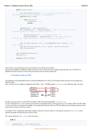 while (continuer)
{
SDL_PollEvent(&event); /* On utilise PollEvent et non
WaitEvent pour ne pas bloquer le programme */
switch(event.type)
{
case SDL_QUIT:
continuer = 0;
break;
}
tempsActuel = SDL_GetTicks();
if (tempsActuel - tempsPrecedent > 30) /* Si 30 ms se sont
écoulées depuis le dernier tour de boucle */
{
positionZozor.x++; /* On bouge Zozor */
tempsPrecedent = tempsActuel; /* Le temps "actuel"
devient le temps "precedent" pour nos futurs calculs */
}
SDL_FillRect(ecran, NULL, SDL_MapRGB(ecran->format, 255,
255, 255));
SDL_BlitSurface(zozor, NULL, ecran, &positionZozor);
SDL_Flip(ecran);
}
SDL_FreeSurface(zozor);
SDL_Quit();
return EXIT_SUCCESS;
}
V
ous devriez voir Zozor bouger tout seul sur l'écran. Il se décale vers la droite.
Essayez par exemple de changer le temps de 30 ms en 15 ms : Zozor devrait se déplacer deuxfois plus vite ! En effet, il se
déplacera une fois toutes les 15 ms au lieu d'une fois toutes les 30 ms auparavant.
Consommer moins de CPU
Actuellement, notre programme tourne en boucle indéfiniment à la vitesse de la lumière (enfin, presque). Il consomme donc
100 % du CPU.
Pour voir cela, il vous suffit par exemple de faire CTRL +ALT + SUPPR (onglet Processus) sous Windows (fig. suivante).
Comme vous pouvez le voir, notre CPU est utilisé à 100 % par notre programme testsdl.exe.
Je vous l'ai dit plus tôt : si vous codez un jeu (surtout un jeu plein écran), ce n'est pas grave si vous utilisez 100 % du CPU. Mais
si c'est un jeu dans une fenêtre par exemple, il vaut mieuxqu'il utilise le moins de CPU possible pour que l'utilisateur puisse faire
autre chose sans que son PC ne « rame ».
La solution ? On va reprendre exactement le même code que ci-dessus, mais on va lui ajouter en plus un SDL_Delay pour
patienter le temps qu'il faut afin que ça fasse 30 ms.
On va juste ajouter un SDL_Delay dans un else :
Code : C
tempsActuel = SDL_GetTicks();
if (tempsActuel - tempsPrecedent > 30)
Partie 3 : Création de jeux 2D en SDL 340/410
www.openclassrooms.com
 