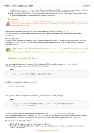 modifier positionZozor.x et positionZozor.y simultanément. V
ous pouvez essayer de voir ce que ça fait si on
augmente xet si on diminue y en même temps, ou bien si on augmente les deuxen même temps, etc.
Faites en sorte qu'un appui sur la touche P empêche Zozor de se déplacer, et qu'un nouvel appui sur la touche P relance
le déplacement de Zozor. C'est un bête booléen à activer et désactiver.
Les timers
L'utilisation des timers est un peu complexe. Elle fait intervenir une notion qu'on n'a pas vue jusqu'ici : les pointeurs de
fonctions. Il n'est pas indispensable d'utiliser les timers : si vous les trouvez trop délicats à utiliser, vous pouvez passer
votre chemin sans problème.
Les timers constituent une autre façon de réaliser ce qu'on vient de faire avec la fonction SDL_GetTicks.
C'est une technique un peu particulière. Certains la trouveront pratique, d'autres non. Cela dépend donc des goûts du
programmeur.
Qu'est-ce qu'un timer ?
C'est un système qui permet de demander à la SDL d'appeler une fonction toutes les X millisecondes. V
ous pourriez ainsi créer
une fonction bougerEnnemi() que la SDL appellerait automatiquement toutes les 50 ms afin que l'ennemi se déplace à
intervalles réguliers.
Comme je viens de vous le dire, cela est aussi faisable avec SDL_GetTicks en utilisant la technique qu'on a vue plus
haut.
Quel avantage, alors ? Eh bien disons que les timers nous obligent à mieuxstructurer notre programme en fonctions.
Initialiser le système de timers
Pour pouvoir utiliser les timers, vous devez d'abord initialiser la SDL avec un flag spécial : SDL_INIT_TIMER.
V
ous devriez donc appeler votre fonction SDL_Init comme ceci :
Code : C
SDL_Init(SDL_INIT_VIDEO | SDL_INIT_TIMER);
La SDL est maintenant prête à utiliser les timers !
Ajouter un timer
Pour ajouter un timer, on fait appel à la fonction SDL_AddTimer dont voici le prototype.
Code : C
SDL_TimerID SDL_AddTimer(Uint32 interval, SDL_NewTimerCallback
callback, void *param);
Il existe en fait deuxfonctions permettant d'ajouter un timer en SDL : SDL_AddTimer et SDL_SetTimer.
Elles sont quasiment identiques. Cependant, SDL_SetTimer est une fonction ancienne qui existe toujours pour des raisons
de compatibilité.Aujourd'hui, si on veut bien faire les choses, on nous recommande donc d'utiliser SDL_AddTimer.
On envoie trois paramètres à la fonction :
l'intervalle de temps (en ms) entre chaque appel de la fonction ;
le nom de la fonction à appeler. On appelle cela un callback : le programme se charge de rappeler cette fonction de
callback régulièrement ;
Partie 3 : Création de jeux 2D en SDL 342/410
www.openclassrooms.com
 