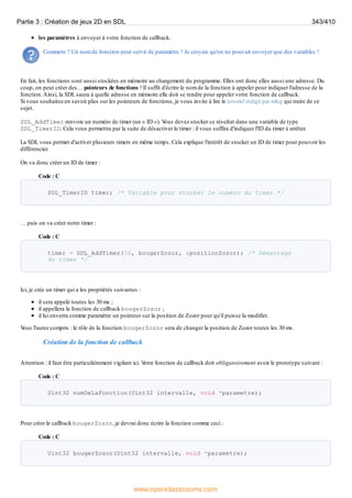 les paramètres à envoyer à votre fonction de callback.
Comment ? Un nom de fonction peut servir de paramètre ? Je croyais qu'on ne pouvait envoyer que des variables !
En fait, les fonctions sont aussi stockées en mémoire au chargement du programme. Elles ont donc elles aussi une adresse. Du
coup, on peut créer des… pointeurs de fonctions ! Il suffit d'écrire le nom de la fonction à appeler pour indiquer l'adresse de la
fonction.Ainsi, la SDL saura à quelle adresse en mémoire elle doit se rendre pour appeler votre fonction de callback.
Si vous souhaitez en savoir plus sur les pointeurs de fonctions, je vous invite à lire le tutoriel rédigé par mleg qui traite de ce
sujet.
SDL_AddTimer renvoie un numéro de timer (un « ID »). V
ous devez stocker ce résultat dans une variable de type
SDL_TimerID. Cela vous permettra par la suite de désactiver le timer : il vous suffira d'indiquer l'ID du timer à arrêter.
La SDL vous permet d'activer plusieurs timers en même temps. Cela explique l'intérêt de stocker un ID de timer pour pouvoir les
différencier.
On va donc créer un ID de timer :
Code : C
SDL_TimerID timer; /* Variable pour stocker le numéro du timer */
… puis on va créer notre timer :
Code : C
timer = SDL_AddTimer(30, bougerZozor, &positionZozor); /* Démarrage
du timer */
Ici, je crée un timer qui a les propriétés suivantes :
il sera appelé toutes les 30 ms ;
il appellera la fonction de callback bougerZozor ;
il lui enverra comme paramètre un pointeur sur la position de Zozor pour qu'il puisse la modifier.
V
ous l'aurez compris : le rôle de la fonction bougerZozor sera de changer la position de Zozor toutes les 30 ms.
Création de la fonction de callback
Attention : il faut être particulièrement vigilant ici. V
otre fonction de callback doit obligatoirement avoir le prototype suivant :
Code : C
Uint32 nomDeLaFonction(Uint32 intervalle, void *parametre);
Pour créer le callback bougerZozor, je devrai donc écrire la fonction comme ceci :
Code : C
Uint32 bougerZozor(Uint32 intervalle, void *parametre);
Partie 3 : Création de jeux 2D en SDL 343/410
www.openclassrooms.com
 
