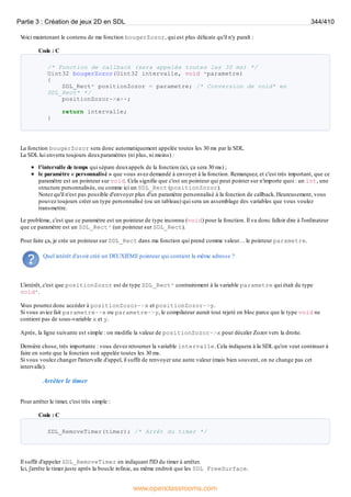 V
oici maintenant le contenu de ma fonction bougerZozor, qui est plus délicate qu'il n'y paraît :
Code : C
/* Fonction de callback (sera appelée toutes les 30 ms) */
Uint32 bougerZozor(Uint32 intervalle, void *parametre)
{
SDL_Rect* positionZozor = parametre; /* Conversion de void* en
SDL_Rect* */
positionZozor->x++;
return intervalle;
}
La fonction bougerZozor sera donc automatiquement appelée toutes les 30 ms par la SDL.
La SDL lui enverra toujours deuxparamètres (ni plus, ni moins) :
l'intervalle de temps qui sépare deuxappels de la fonction (ici, ça sera 30 ms) ;
le paramètre « personnalisé » que vous avez demandé à envoyer à la fonction. Remarquez, et c'est très important, que ce
paramètre est un pointeur sur void. Cela signifie que c'est un pointeur qui peut pointer sur n'importe quoi : un int, une
structure personnalisée, ou comme ici un SDL_Rect (positionZozor).
Notez qu'il n'est pas possible d'envoyer plus d'un paramètre personnalisé à la fonction de callback. Heureusement, vous
pouvez toujours créer un type personnalisé (ou un tableau) qui sera un assemblage des variables que vous voulez
transmettre.
Le problème, c'est que ce paramètre est un pointeur de type inconnu (void) pour la fonction. Il va donc falloir dire à l'ordinateur
que ce paramètre est un SDL_Rect* (un pointeur sur SDL_Rect).
Pour faire ça, je crée un pointeur sur SDL_Rect dans ma fonction qui prend comme valeur… le pointeur parametre.
Quel intérêt d'avoir créé un DEUXIÈME pointeur qui contient la même adresse ?
L'intérêt, c'est que positionZozor est de type SDL_Rect* contrairement à la variable parametre qui était de type
void*.
V
ous pourrez donc accéder à positionZozor->x et positionZozor->y.
Si vous aviez fait parametre->x ou parametre->y, le compilateur aurait tout rejeté en bloc parce que le type void ne
contient pas de sous-variable x et y.
Après, la ligne suivante est simple : on modifie la valeur de positionZozor->x pour décaler Zozor vers la droite.
Dernière chose, très importante : vous devez retourner la variable intervalle. Cela indiquera à la SDL qu'on veut continuer à
faire en sorte que la fonction soit appelée toutes les 30 ms.
Si vous voulez changer l'intervalle d'appel, il suffit de renvoyer une autre valeur (mais bien souvent, on ne change pas cet
intervalle).
Arrêter le timer
Pour arrêter le timer, c'est très simple :
Code : C
SDL_RemoveTimer(timer); /* Arrêt du timer */
Il suffit d'appeler SDL_RemoveTimer en indiquant l'ID du timer à arrêter.
Ici, j'arrête le timer juste après la boucle infinie, au même endroit que les SDL_FreeSurface.
Partie 3 : Création de jeux 2D en SDL 344/410
www.openclassrooms.com
 