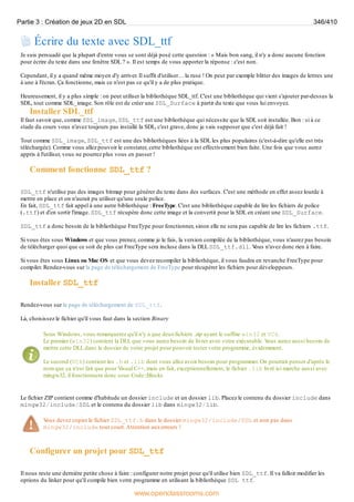 Écrire du texte avec SDL_ttf
Je suis persuadé que la plupart d'entre vous se sont déjà posé cette question : « Mais bon sang, il n'y a donc aucune fonction
pour écrire du texte dans une fenêtre SDL ? ». Il est temps de vous apporter la réponse : c'est non.
Cependant, il y a quand même moyen d'y arriver. Il suffit d'utiliser… la ruse ! On peut par exemple blitter des images de lettres une
à une à l'écran. Ça fonctionne, mais ce n'est pas ce qu'il y a de plus pratique.
Heureusement, il y a plus simple : on peut utiliser la bibliothèque SDL_ttf. C'est une bibliothèque qui vient s'ajouter par-dessus la
SDL, tout comme SDL_image. Son rôle est de créer une SDL_Surface à partir du texte que vous lui envoyez.
Installer SDL_ttf
Il faut savoir que, comme SDL_image, SDL_ttf est une bibliothèque qui nécessite que la SDL soit installée. Bon : si à ce
stade du cours vous n'avez toujours pas installé la SDL, c'est grave, donc je vais supposer que c'est déjà fait !
Tout comme SDL_image, SDL_ttf est une des bibliothèques liées à la SDL les plus populaires (c'est-à-dire qu'elle est très
téléchargée). Comme vous allez pouvoir le constater, cette bibliothèque est effectivement bien faite. Une fois que vous aurez
appris à l'utiliser, vous ne pourrez plus vous en passer !
Comment fonctionne SDL_ttf ?
SDL_ttf n'utilise pas des images bitmap pour générer du texte dans des surfaces. C'est une méthode en effet assez lourde à
mettre en place et on n'aurait pu utiliser qu'une seule police.
En fait, SDL_ttf fait appel à une autre bibliothèque : FreeType. C'est une bibliothèque capable de lire les fichiers de police
(.ttf) et d'en sortir l'image. SDL_ttf récupère donc cette image et la convertit pour la SDL en créant une SDL_Surface.
SDL_ttf a donc besoin de la bibliothèque FreeType pour fonctionner, sinon elle ne sera pas capable de lire les fichiers .ttf.
Si vous êtes sous Windows et que vous prenez, comme je le fais, la version compilée de la bibliothèque, vous n'aurez pas besoin
de télécharger quoi que ce soit de plus car FreeType sera incluse dans la DLL SDL_ttf.dll. V
ous n'avez donc rien à faire.
Si vous êtes sous Linux ou Mac OS et que vous devez recompiler la bibliothèque, il vous faudra en revanche FreeType pour
compiler. Rendez-vous sur la page de téléchargement de FreeType pour récupérer les fichiers pour développeurs.
Installer SDL_ttf
Rendez-vous sur la page de téléchargement de SDL_ttf.
Là, choisissez le fichier qu'il vous faut dans la section Binary
Sous Windows, vous remarquerez qu'il n'y a que deuxfichiers .zip ayant le suffixe win32 et VC6.
Le premier (win32) contient la DLL que vous aurez besoin de livrer avec votre exécutable. V
ous aurez aussi besoin de
mettre cette DLL dans le dossier de votre projet pour pouvoir tester votre programme, évidemment.
Le second (VC6) contient les .h et .lib dont vous allez avoir besoin pour programmer. On pourrait penser d'après le
nom que ça n'est fait que pour Visual C++, mais en fait, exceptionnellement, le fichier .lib livré ici marche aussi avec
mingw32, il fonctionnera donc sous Code::Blocks.
Le fichier ZIP contient comme d'habitude un dossier include et un dossier lib. Placez le contenu du dossier include dans
mingw32/include/SDL et le contenu du dossier lib dans mingw32/lib.
V
ous devez copier le fichier SDL_ttf.h dans le dossier mingw32/include/SDL et non pas dans
mingw32/include tout court.Attention auxerreurs !
Configurer un projet pour SDL_ttf
Il nous reste une dernière petite chose à faire : configurer notre projet pour qu'il utilise bien SDL_ttf. Il va falloir modifier les
options du linker pour qu'il compile bien votre programme en utilisant la bibliothèque SDL_ttf.
Partie 3 : Création de jeux 2D en SDL 346/410
www.openclassrooms.com
 