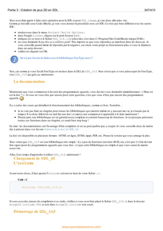 V
ous avez déjà appris à faire cette opération pour la SDL et pour SDL_image, je vais donc aller plus vite.
Comme je travaille sous Code::Blocks, je vais vous donner la procédure avec cet IDE. Ce n'est pas bien différent avec les autres
IDE :
rendez-vous dans le menu Project / Build Options ;
dans l'onglet Linker, cliquez sur le petit bouton Add ;
indiquez où se trouve le fichier SDL_ttf.lib (chez moi, c'est dans C:Program FilesCodeBlocksmingw32lib) ;
on vous demande Keep this as a relative path? Peu importe ce que vous répondez, ça marchera dans les deuxcas. Je
vous conseille quand même de répondre par la négative, car sinon votre projet ne fonctionnera plus si vous le déplacez
dans un autre dossier ;
validez en cliquant sur OK.
On n'a pas besoin de linker avec la bibliothèque FreeType aussi ?
Non, car comme je vous l'ai dit FreeType est incluse dans la DLL de SDL_ttf. V
ous n'avez pas à vous préoccuper de FreeType,
c'est SDL_ttf qui gère ça, maintenant.
La documentation
Maintenant que vous commencez à devenir des programmeurs aguerris, vous devriez vous demander immédiatement : « Mais où
est la doc' ? ». Si vous ne vous êtes pas encore posé cette question, c'est que vous n'êtes pas encore des programmeurs
aguerris.
Il y a certes des cours qui détaillent le fonctionnement des bibliothèques, comme ce livre. Toutefois…
Je ne vais pas faire un chapitre pour toutes les bibliothèques qui existent (même en y passant ma vie, je n'aurais pas le
temps). Il va donc falloir tôt ou tard lire une doc', et mieuxvaut commencer à apprendre à le faire maintenant !
D'autre part, une bibliothèque est en général assez complexe et contient beaucoup de fonctions. Je ne peuxpas présenter
toutes ces fonctions dans un chapitre, ce serait bien trop long !
En clair : les documentations ont l'avantage d'être complètes et on ne peut parfois pas y couper. Je vous conseille donc de mettre
dès à présent dans vos favoris l'adresse de la doc' de SDL_ttf.
La doc' est disponible en plusieurs formats : HTML en ligne, HTML zippé, PDF, etc. Prenez la version qui vous arrange le plus.
V
ous verrez que SDL_ttf est une bibliothèque très simple : il y a peu de fonctions (environ 40-50, oui, c'est peu !). Cela devrait
être signe (pour les programmeurs aguerris que vous êtes ;-) ) que cette bibliothèque est simple et que vous saurez la manier
assez vite.
Allez, il est temps d'apprendre à utiliser SDL_ttf, maintenant !
Chargement de SDL_ttf
L'include
Avant toute chose, il faut ajouter l'include suivant en haut de votre fichier .c :
Code : C
#include <SDL/SDL_ttf.h>
Si vous avez des erreurs de compilation à ce stade, vérifiez si vous avez bien placé le fichier SDL_ttf.h dans le dossier
mingw32/include/SDL et non dans mingw32/include tout court.
Démarrage de SDL_ttf
Partie 3 : Création de jeux 2D en SDL 347/410
www.openclassrooms.com
 