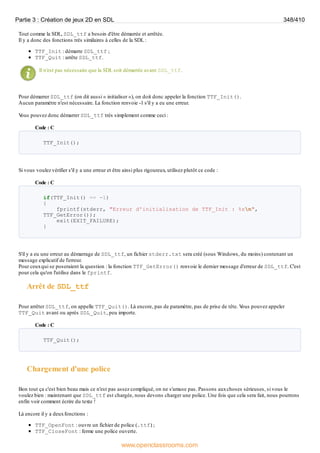 Tout comme la SDL, SDL_ttf a besoin d'être démarrée et arrêtée.
Il y a donc des fonctions très similaires à celles de la SDL :
TTF_Init : démarre SDL_ttf ;
TTF_Quit : arrête SDL_ttf.
Il n'est pas nécessaire que la SDL soit démarrée avant SDL_ttf.
Pour démarrer SDL_ttf (on dit aussi « initialiser »), on doit donc appeler la fonction TTF_Init().
Aucun paramètre n'est nécessaire. La fonction renvoie -1 s'il y a eu une erreur.
V
ous pouvez donc démarrer SDL_ttf très simplement comme ceci :
Code : C
TTF_Init();
Si vous voulez vérifier s'il y a une erreur et être ainsi plus rigoureux, utilisez plutôt ce code :
Code : C
if(TTF_Init() == -1)
{
fprintf(stderr, "Erreur d'initialisation de TTF_Init : %sn",
TTF_GetError());
exit(EXIT_FAILURE);
}
S'il y a eu une erreur au démarrage de SDL_ttf, un fichier stderr.txt sera créé (sous Windows, du moins) contenant un
message explicatif de l'erreur.
Pour ceuxqui se poseraient la question : la fonction TTF_GetError() renvoie le dernier message d'erreur de SDL_ttf. C'est
pour cela qu'on l'utilise dans le fprintf.
Arrêt de SDL_ttf
Pour arrêter SDL_ttf, on appelle TTF_Quit(). Là encore, pas de paramètre, pas de prise de tête. V
ous pouvez appeler
TTF_Quit avant ou après SDL_Quit, peu importe.
Code : C
TTF_Quit();
Chargement d'une police
Bon tout ça c'est bien beau mais ce n'est pas assez compliqué, on ne s'amuse pas. Passons auxchoses sérieuses, si vous le
voulez bien : maintenant que SDL_ttf est chargée, nous devons charger une police. Une fois que cela sera fait, nous pourrons
enfin voir comment écrire du texte !
Là encore il y a deuxfonctions :
TTF_OpenFont : ouvre un fichier de police (.ttf) ;
TTF_CloseFont : ferme une police ouverte.
Partie 3 : Création de jeux 2D en SDL 348/410
www.openclassrooms.com
 