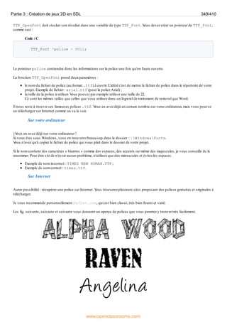 TTF_OpenFont doit stocker son résultat dans une variable de type TTF_Font. V
ous devez créer un pointeur de TTF_Font,
comme ceci :
Code : C
TTF_Font *police = NULL;
Le pointeur police contiendra donc les informations sur la police une fois qu'on l'aura ouverte.
La fonction TTF_OpenFont prend deuxparamètres :
le nom du fichier de police (au format .ttf) à ouvrir. L'idéal c'est de mettre le fichier de police dans le répertoire de votre
projet. Exemple de fichier : arial.ttf (pour la police Arial) ;
la taille de la police à utiliser. V
ous pouvez par exemple utiliser une taille de 22.
Ce sont les mêmes tailles que celles que vous utilisez dans un logiciel de traitement de texte tel que Word.
Il nous reste à trouver ces fameuses polices .ttf. V
ous en avez déjà un certain nombre sur votre ordinateur, mais vous pouvez
en télécharger sur Internet comme on va le voir.
Sur votre ordinateur
}V
ous en avez déjà sur votre ordinateur !
Si vous êtes sous Windows, vous en trouverez beaucoup dans le dossier C:WindowsFonts.
V
ous n'avez qu'à copier le fichier de police qui vous plaît dans le dossier de votre projet.
Si le nom contient des caractères « bizarres » comme des espaces, des accents ou même des majuscules, je vous conseille de le
renommer. Pour être sûr de n'avoir aucun problème, n'utilisez que des minuscules et évitez les espaces.
Exemple de nom incorrect : TIMES NEW ROMAN.TTF ;
Exemple de nom correct : times.ttf.
Sur Internet
Autre possibilité : récupérer une police sur Internet. V
ous trouverez plusieurs sites proposant des polices gratuites et originales à
télécharger.
Je vous recommande personnellement dafont.com, qui est bien classé, très bien fourni et varié.
Les fig. suivante, suivante et suivante vous donnent un aperçu de polices que vous pourrez y trouver très facilement.
Partie 3 : Création de jeux 2D en SDL 349/410
www.openclassrooms.com
 