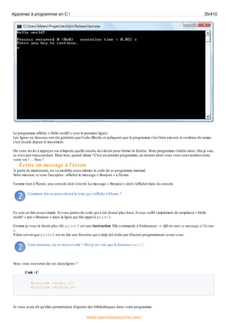 Le programme affiche « Hello world! » (sur la première ligne).
Les lignes en dessous ont été générées par Code::Blocks et indiquent que le programme s'est bien exécuté et combien de temps
s'est écoulé depuis le lancement.
On vous invite à appuyer sur n'importe quelle touche du clavier pour fermer la fenêtre. V
otre programme s'arrête alors. Oui je sais,
ce n'est pas transcendant. Mais bon, quand même ! C'est un premier programme, un instant dont vous vous souviendrez toute
votre vie ! … Non ?
Écrire un message à l'écran
À partir de maintenant, on va modifier nous-mêmes le code de ce programme minimal.
V
otre mission, si vous l'acceptez : afficher le message « Bonjour » à l'écran.
Comme tout à l'heure, une console doit s'ouvrir. Le message « Bonjour » doit s'afficher dans la console.
Comment fait-on pour choisir le texte qui s'affiche à l'écran ?
Ce sera en fait assez simple. Si vous partez du code qui a été donné plus haut, il vous suffit simplement de remplacer « Hello
world! » par « Bonjour » dans la ligne qui fait appel à printf.
Comme je vous le disais plus tôt, printf est une instruction. Elle commande à l'ordinateur : « Affiche-moi ce message à l'écran
».
Il faut savoir que printf est en fait une fonction qui a déjà été écrite par d'autres programmeurs avant vous.
Cette fonction, où se trouve-t-elle ? Moi je ne vois que la fonction main !
V
ous vous souvenez de ces deuxlignes ?
Code : C
#include <stdio.h>
#include <stdlib.h>
Je vous avais dit qu'elles permettaient d'ajouter des bibliothèques dans votre programme.
Apprenez à programmer en C ! 35/410
www.openclassrooms.com
 