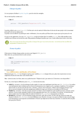 Charger la police
Je vous propose d'utiliser la police Angelina pour la suite des exemples.
On ouvrira la police comme ceci :
Code : C
police = TTF_OpenFont("angelina.ttf", 65);
La police utilisée sera angelina.ttf. J'ai bien pris soin de mettre le fichier dans le dossier de mon projet et de le renommer
pour qu'il soit tout en minuscules.
La police sera de taille 65. Ça paraît gros mais visiblement, c'est une police qu'il faut écrire en gros pour qu'on puisse la voir.
Ce qui est très important, c'est que TTF_OpenFont stocke le résultat dans la variable police. V
ous allez réutiliser cette
variable tout à l'heure en écrivant du texte. Elle permettra d'indiquer la police que vous voulez utiliser pour écrire votre texte.
V
ous n'avez pas besoin d'ouvrir la police à chaque fois que vous écrivez du texte : ouvrez-la une fois au début du
programme et fermez-la à la fin.
Fermer la police
Il faut penser à fermer chaque police ouverte avant l'appel à TTF_Quit().
Dans mon cas, ça donnera donc le code suivant :
Code : C
TTF_CloseFont(police); /* Doit être avant TTF_Quit() */
TTF_Quit();
Et voilà le travail !
Les différentes méthodes d'écriture
Maintenant que SDL_ttf est chargée et qu'on a une variable police chargée elle aussi, plus rien ni personne ne nous
empêchera d'écrire du texte dans notre fenêtre SDL !
Bien : écrire du texte c'est bien, mais avec quelle fonction ? D'après la doc', pas moins de 12 fonctions sont disponibles !
En fait, il y a trois façons différentes pour SDL_ttf de dessiner du texte.
Solid(fig. suivante) : c'est la technique la plus rapide. Le texte sera rapidement écrit dans une SDL_Surface. La surface
sera transparente mais n'utilisera qu'un niveau de transparence (on a appris ça il y a quelques chapitres). C'est pratique,
mais le texte ne sera pas très joli, pas très « arrondi », surtout s'il est écrit gros. Utilisez cette technique lorsque vous
devez souvent changer le texte, par exemple pour afficher le temps qui s'écoule ou le nombre de FPS d'un jeu.
Shaded(fig. suivante) : cette fois, le texte sera joli. Les lettres seront antialiasées (cela signifie que leurs contours seront
adoucis, ce qui est plus agréable à l'œil) et le texte apparaîtra plus lisse. Il y a un défaut, en revanche : le fond doit être
d'une couleur unie. Il est impossible de rendre le fond de la SDL_Surface transparente en Shaded.
Blended(fig. suivante) : c'est la technique la plus puissante, mais elle est lente. En fait, elle met autant de temps que
Shaded à créer la SDL_Surface. La seule différence avec Shaded, c'est que vous pouvez blitter le texte sur une image
et la transparence sera respectée (contrairement à Shaded qui imposait un fond uni).Attention : le calcul du blit sera plus
lent que pour Shaded.
Partie 3 : Création de jeux 2D en SDL 350/410
www.openclassrooms.com
 