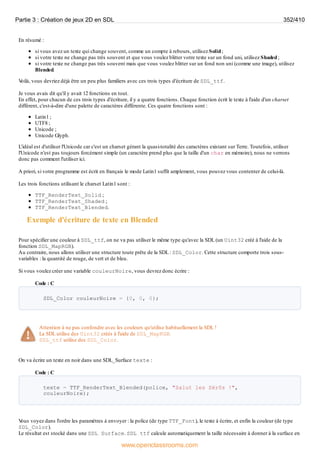 En résumé :
si vous avez un texte qui change souvent, comme un compte à rebours, utilisez Solid;
si votre texte ne change pas très souvent et que vous voulez blitter votre texte sur un fond uni, utilisez Shaded;
si votre texte ne change pas très souvent mais que vous voulez blitter sur un fond non uni (comme une image), utilisez
Blended.
V
oilà, vous devriez déjà être un peu plus familiers avec ces trois types d'écriture de SDL_ttf.
Je vous avais dit qu'il y avait 12 fonctions en tout.
En effet, pour chacun de ces trois types d'écriture, il y a quatre fonctions. Chaque fonction écrit le texte à l'aide d'un charset
différent, c'est-à-dire d'une palette de caractères différente. Ces quatre fonctions sont :
Latin1 ;
UTF8 ;
Unicode ;
Unicode Glyph.
L'idéal est d'utiliser l'Unicode car c'est un charset gérant la quasi-totalité des caractères existant sur Terre. Toutefois, utiliser
l'Unicode n'est pas toujours forcément simple (un caractère prend plus que la taille d'un char en mémoire), nous ne verrons
donc pas comment l'utiliser ici.
A priori, si votre programme est écrit en français le mode Latin1 suffit amplement, vous pouvez vous contenter de celui-là.
Les trois fonctions utilisant le charset Latin1 sont :
TTF_RenderText_Solid ;
TTF_RenderText_Shaded ;
TTF_RenderText_Blended.
Exemple d'écriture de texte en Blended
Pour spécifier une couleur à SDL_ttf, on ne va pas utiliser le même type qu'avec la SDL (un Uint32 créé à l'aide de la
fonction SDL_MapRGB).
Au contraire, nous allons utiliser une structure toute prête de la SDL : SDL_Color. Cette structure comporte trois sous-
variables : la quantité de rouge, de vert et de bleu.
Si vous voulez créer une variable couleurNoire, vous devrez donc écrire :
Code : C
SDL_Color couleurNoire = {0, 0, 0};
Attention à ne pas confondre avec les couleurs qu'utilise habituellement la SDL !
La SDL utilise des Uint32 créés à l'aide de SDL_MapRGB.
SDL_ttf utilise des SDL_Color.
On va écrire un texte en noir dans une SDL_Surface texte :
Code : C
texte = TTF_RenderText_Blended(police, "Salut les Zér0s !",
couleurNoire);
V
ous voyez dans l'ordre les paramètres à envoyer : la police (de type TTF_Font), le texte à écrire, et enfin la couleur (de type
SDL_Color).
Le résultat est stocké dans une SDL_Surface. SDL_ttf calcule automatiquement la taille nécessaire à donner à la surface en
Partie 3 : Création de jeux 2D en SDL 352/410
www.openclassrooms.com
 