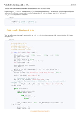 fonction de la taille du texte et du nombre de caractères que vous avez voulu écrire.
Comme toute SDL_Surface, notre pointeur texte contient les sous-variables w et h indiquant respectivement sa largeur et
sa hauteur. C'est donc un bon moyen de connaître les dimensions du texte une fois que celui-ci a été écrit dans la
SDL_Surface. V
ous n'aurez qu'à écrire :
Code : C
texte->w /* Donne la largeur */
texte->h /* Donne la hauteur */
Code complet d'écriture de texte
V
ous savez désormais tout ce qu'il faut connaître sur SDL_ttf. V
oyons pour résumer un code complet d'écriture de texte en
mode Blended :
Code : C
#include <stdlib.h>
#include <stdio.h>
#include <SDL/SDL.h>
#include <SDL/SDL_image.h>
#include <SDL/SDL_ttf.h>
int main(int argc, char *argv[])
{
SDL_Surface *ecran = NULL, *texte = NULL, *fond = NULL;
SDL_Rect position;
SDL_Event event;
TTF_Font *police = NULL;
SDL_Color couleurNoire = {0, 0, 0};
int continuer = 1;
SDL_Init(SDL_INIT_VIDEO);
TTF_Init();
ecran = SDL_SetVideoMode(640, 480, 32, SDL_HWSURFACE |
SDL_DOUBLEBUF);
SDL_WM_SetCaption("Gestion du texte avec SDL_ttf", NULL);
fond = IMG_Load("moraira.jpg");
/* Chargement de la police */
police = TTF_OpenFont("angelina.ttf", 65);
/* Écriture du texte dans la SDL_Surface texte en mode Blended
(optimal) */
texte = TTF_RenderText_Blended(police, "Salut les Zér0s !",
couleurNoire);
while (continuer)
{
SDL_WaitEvent(&event);
switch(event.type)
{
case SDL_QUIT:
continuer = 0;
break;
}
SDL_FillRect(ecran, NULL, SDL_MapRGB(ecran->format, 255,
255, 255));
position.x = 0;
position.y = 0;
Partie 3 : Création de jeux 2D en SDL 353/410
www.openclassrooms.com
 