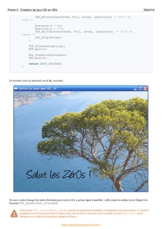 SDL_BlitSurface(fond, NULL, ecran, &position); /* Blit du
fond */
position.x = 60;
position.y = 370;
SDL_BlitSurface(texte, NULL, ecran, &position); /* Blit du
texte */
SDL_Flip(ecran);
}
TTF_CloseFont(police);
TTF_Quit();
SDL_FreeSurface(texte);
SDL_Quit();
return EXIT_SUCCESS;
}
Le résultat vous est présenté sur la fig. suivante.
Si vous voulez changer de mode d'écriture pour tester, il n'y a qu'une ligne à modifier : celle créant la surface (avec l'appel à la
fonction TTF_RenderText_Blended).
La fonction TTF_RenderText_Shaded prend un quatrième paramètre, contrairement auxdeuxautres. Ce dernier
paramètre est la couleur de fond à utiliser. V
ous devrez donc créer une autre variable de type SDL_Color pour
indiquer une couleur de fond (par exemple le blanc).
Partie 3 : Création de jeux 2D en SDL 354/410
www.openclassrooms.com
 