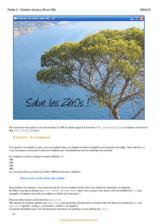 Pour restaurer une police à son état normal, il suffit de refaire appel à la fonction TTF_SetFontStyle en utilisant cette fois le
flag TTF_STYLE_NORMAL.
Exercice : le compteur
Cet exercice va cumuler ce que vous avez appris dans ce chapitre et dans le chapitre sur la gestion du temps. V
otre mission, si
vous l'acceptez, consistera à créer un compteur qui s'incrémentera tous les dixièmes de seconde.
Ce compteur va donc progressivement afficher : 0,
100,
200,
300,
400,
etc.Au bout d'une seconde le nombre 1000 devrait donc s'afficher.
Astuce pour écrire dans une chaîne
Pour réaliser cet exercice, vous aurez besoin de savoir comment écrire dans une chaîne de caractères en mémoire.
En effet, vous devez donner un char* à TTF_RenderText mais vous, ce que vous aurez, c'est un nombre (un int par
exemple). Comment convertir un nombre en chaîne de caractères ?
On peut utiliser pour cela la fonction sprintf.
Elle marche de la même manière que fprintf, sauf qu'au lieu d'écrire dans un fichier elle écrit dans une chaîne (le « s » de
sprintf signifie « string », c'est-à-dire « chaîne » en anglais).
Le premier paramètre que vous lui donnerez sera donc un pointeur sur un tableau de char.
Partie 3 : Création de jeux 2D en SDL 356/410
www.openclassrooms.com
 