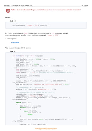 Veillez à réserver suffisamment d'espace pour le tableau de char si vous ne voulez pas déborder en mémoire !
Exemple :
Code : C
sprintf(temps, "Temps : %d", compteur);
Ici, temps est un tableau de char (20 caractères), et compteur est un int qui contient le temps.
Après cette instruction, la chaîne temps contiendra par exemple "Temps : 500".
À vous de jouer !
Correction
V
oici une correction possible de l'exercice :
Code : C
int main(int argc, char *argv[])
{
SDL_Surface *ecran = NULL, *texte = NULL;
SDL_Rect position;
SDL_Event event;
TTF_Font *police = NULL;
SDL_Color couleurNoire = {0, 0, 0}, couleurBlanche = {255, 255,
255};
int continuer = 1;
int tempsActuel = 0, tempsPrecedent = 0, compteur = 0;
char temps[20] = ""; /* Tableau de char suffisamment grand */
SDL_Init(SDL_INIT_VIDEO);
TTF_Init();
ecran = SDL_SetVideoMode(640, 480, 32, SDL_HWSURFACE |
SDL_DOUBLEBUF);
SDL_WM_SetCaption("Gestion du texte avec SDL_ttf", NULL);
/* Chargement de la police */
police = TTF_OpenFont("angelina.ttf", 65);
/* Initialisation du temps et du texte */
tempsActuel = SDL_GetTicks();
sprintf(temps, "Temps : %d", compteur);
texte = TTF_RenderText_Shaded(police, temps, couleurNoire,
couleurBlanche);
while (continuer)
{
SDL_PollEvent(&event);
switch(event.type)
{
case SDL_QUIT:
continuer = 0;
break;
}
SDL_FillRect(ecran, NULL, SDL_MapRGB(ecran->format, 255,
255, 255));
tempsActuel = SDL_GetTicks();
Partie 3 : Création de jeux 2D en SDL 357/410
www.openclassrooms.com
 