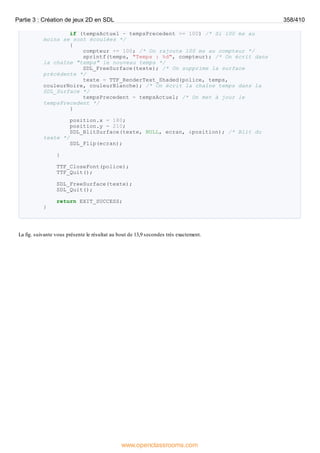 if (tempsActuel - tempsPrecedent >= 100) /* Si 100 ms au
moins se sont écoulées */
{
compteur += 100; /* On rajoute 100 ms au compteur */
sprintf(temps, "Temps : %d", compteur); /* On écrit dans
la chaîne "temps" le nouveau temps */
SDL_FreeSurface(texte); /* On supprime la surface
précédente */
texte = TTF_RenderText_Shaded(police, temps,
couleurNoire, couleurBlanche); /* On écrit la chaîne temps dans la
SDL_Surface */
tempsPrecedent = tempsActuel; /* On met à jour le
tempsPrecedent */
}
position.x = 180;
position.y = 210;
SDL_BlitSurface(texte, NULL, ecran, &position); /* Blit du
texte */
SDL_Flip(ecran);
}
TTF_CloseFont(police);
TTF_Quit();
SDL_FreeSurface(texte);
SDL_Quit();
return EXIT_SUCCESS;
}
La fig. suivante vous présente le résultat au bout de 13,9 secondes très exactement.
Partie 3 : Création de jeux 2D en SDL 358/410
www.openclassrooms.com
 