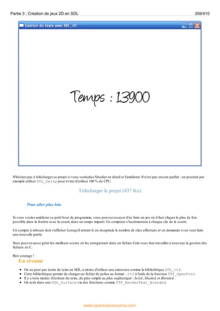 N'hésitez pas à télécharger ce projet si vous souhaitez l'étudier en détail et l'améliorer. Il n'est pas encore parfait : on pourrait par
exemple utiliser SDL_Delay pour éviter d'utiliser 100 % du CPU.
Télécharger le projet (437 Ko)
Pour aller plus loin
Si vous voulez améliorer ce petit bout de programme, vous pouvez essayer d'en faire un jeu où il faut cliquer le plus de fois
possible dans la fenêtre avec la souris dans un temps imparti. Un compteur s'incrémentera à chaque clic de la souris.
Un compte à rebours doit s'afficher. Lorsqu'il atteint 0, on récapitule le nombre de clics effectués et on demande si on veut faire
une nouvelle partie.
V
ous pouvez aussi gérer les meilleurs scores en les enregistrant dans un fichier. Cela vous fera travailler à nouveau la gestion des
fichiers en C.
Bon courage !
En résumé
On ne peut pas écrire de texte en SDL, à moins d'utiliser une extension comme la bibliothèque SDL_ttf.
Cette bibliothèque permet de charger un fichier de police au format .ttf à l'aide de la fonction TTF_OpenFont.
Il y a trois modes d'écriture du texte, du plus simple au plus sophistiqué : Solid, Shaded et Blended.
On écrit dans une SDL_Surface via des fonctions comme TTF_RenderText_Blended.
Partie 3 : Création de jeux 2D en SDL 359/410
www.openclassrooms.com
 