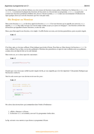 Les bibliothèques sont en fait des fichiers avec des tonnes de fonctions toutes prêtes à l'intérieur. Ces fichiers-là (stdio.h et
stdlib.h) contiennent la plupart des fonctions de base dont on a besoin dans un programme. stdio.h en particulier
contient des fonctions permettant d'afficher des choses à l'écran (comme printf) mais aussi de demander à l'utilisateur de
taper quelque chose (ce sont des fonctions que l'on verra plus tard).
Dis Bonjour au Monsieur
Dans notre fonction main, on fait donc appel à la fonction printf. C'est une fonction qui en appelle une autre (ici, main
appelle printf). V
ous allez voir que c'est tout le temps comme ça que ça se passe en langage C : une fonction contient des
instructions qui appellent d'autres fonctions, et ainsi de suite.
Donc, pour faire appel à une fonction, c'est simple : il suffit d'écrire son nom, suivi de deuxparenthèses, puis un point-virgule.
Code : C
printf();
C'est bien, mais ce n'est pas suffisant. Il faut indiquer quoi écrire à l'écran. Pour faire ça, il faut donner à la fonction printf le
texte à afficher. Pour ce faire, ouvrez des guillemets à l'intérieur des parenthèses et tapez le texte à afficher entre ces guillemets,
comme cela avait déjà été fait sur le code minimal.
Dans notre cas, on va donc taper très exactement :
Code : C
printf("Bonjour");
J'espère que vous n'avez pas oublié le point-virgule à la fin, je vous rappelle que c'est très important ! Cela permet d'indiquer que
l'instruction s'arrête là.
V
oici le code source que vous devriez avoir sous les yeux:
Code : C
#include <stdio.h>
#include <stdlib.h>
int main()
{
printf("Bonjour");
return 0;
}
On a donc deuxinstructions qui commandent dans l'ordre à l'ordinateur :
1. affiche « Bonjour » à l'écran ;
2. la fonction main est terminée, renvoie 0. Le programme s'arrête alors.
La fig. suivante vous montre ce que donne ce programme à l'écran.
Apprenez à programmer en C ! 36/410
www.openclassrooms.com
 