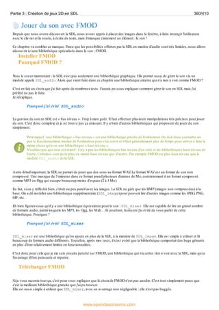 Jouer du son avec FMOD
Depuis que nous avons découvert la SDL, nous avons appris à placer des images dans la fenêtre, à faire interagir l'utilisateur
avec le clavier et la souris, à écrire du texte, mais il manque clairement un élément : le son !
Ce chapitre va combler ce manque. Parce que les possibilités offertes par la SDL en matière d'audio sont très limitées, nous allons
découvrir ici une bibliothèque spécialisée dans le son : FMOD.
Installer FMOD
Pourquoi FMOD ?
V
ous le savez maintenant : la SDL n'est pas seulement une bibliothèque graphique. Elle permet aussi de gérer le son via un
module appelé SDL_audio.Alors que vient faire dans ce chapitre une bibliothèque externe qui n'a rien à voir comme FMOD ?
C'est en fait un choixque j'ai fait après de nombreuxtests. J'aurais pu vous expliquer comment gérer le son en SDL mais j'ai
préféré ne pas le faire.
Je m'explique.
Pourquoi j'ai évité SDL_audio
La gestion du son en SDL est « bas niveau ». Trop à mon goût. Il faut effectuer plusieurs manipulations très précises pour jouer
du son. C'est donc complexe et je ne trouve pas ça amusant. Il y a bien d'autres bibliothèques qui proposent de jouer du son
simplement.
Petit rappel : une bibliothèque « bas niveau » est une bibliothèque proche de l'ordinateur. On doit donc connaître un
peu le fonctionnement interne de l'ordinateur pour s'en servir et il faut généralement plus de temps pour arriver à faire la
même chose qu'avec une bibliothèque « haut niveau ».
N'oubliez pas que tout est relatif : il n'y a pas les bibliothèques bas niveau d'un côté et les bibliothèques haut niveau de
l'autre. Certaines sont juste plus ou moins haut niveau que d'autres. Par exemple FMOD est plus haut niveau que le
module SDL_audio de la SDL.
Autre détail important, la SDL ne permet de jouer que des sons au format WAV
. Le format WAVest un format de son non
compressé. Une musique de 3 minutes dans ce format prend plusieurs dizaines de Mo, contrairement à un format compressé
comme MP3 ou Ogg qui occupe beaucoup moins d'espace (2 à 3 Mo).
En fait, si on y réfléchit bien, c'était un peu pareil avec les images. La SDL ne gère que les BMP (images non compressées) à la
base. On a dû installer une bibliothèque supplémentaire (SDL_image) pour pouvoir lire d'autres images comme les JPEG, PNG,
GIF, etc.
Eh bien figurez-vous qu'il y a une bibliothèque équivalente pour le son : SDL_mixer. Elle est capable de lire un grand nombre
de formats audio, parmi lesquels les MP3, les Ogg, les Midi… Et pourtant, là encore j'ai évité de vous parler de cette
bibliothèque. Pourquoi ?
Pourquoi j'ai évité SDL_mixer
SDL_mixer est une bibliothèque qu'on ajoute en plus de la SDL, à la manière de SDL_image. Elle est simple à utiliser et lit
beaucoup de formats audio différents. Toutefois, après mes tests, il s'est avéré que la bibliothèque comportait des bugs gênants
en plus d'être relativement limitée en fonctionnalités.
C'est donc pour cela que je me suis ensuite penché sur FMOD, une bibliothèque qui n'a certes rien à voir avec la SDL, mais qui a
l'avantage d'être puissante et réputée.
Télécharger FMOD
Si je vous raconte tout ça, c'est pour vous expliquer que le choixde FMOD n'est pas anodin. C'est tout simplement parce que
c'est la meilleure bibliothèque gratuite que j'ai pu trouver.
Elle est aussi simple à utiliser que SDL_mixer, avec un avantage non négligeable : elle n'est pas buggée.
Partie 3 : Création de jeux 2D en SDL 360/410
www.openclassrooms.com
 