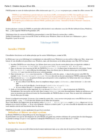 FMOD permet en outre de réaliser plusieurs effets intéressants que SDL_mixer ne propose pas, comme des effets sonores 3D.
FMOD est une bibliothèque gratuite mais pas sous license LGPL, contrairement à la SDL. Cela signifie que vous
pouvez l'utiliser gratuitement tant que vous ne réalisez pas de programme payant avec. Si vous voulez faire payer votre
programme, il faudra payer une redevance à l'auteur (je vous laisse consulter les prixsur le site de FMOD).
De nombreuxjeuxcommerciauxutilisent FMOD ; parmi les plus connus : Starcraft II, World of Warcraft : Cataclysm,
Crysis 2, etc.
Il existe plusieurs versions de FMOD, en particulier celle destinée à une utilisation sous des OS dits habituels (Linux, Windows,
Mac…), elle s'appelle FMOD ExProgrammers API.
Téléchargez donc la version de FMOD Excorrespondant à votre OS. Prenez la version dite « stable ».
Vérifiez en particulier si vous avez un OS 32 bits ou 64 bits (sous Windows, faites un clic droit sur « Ordinateur », puis «
Propriétés » pour le savoir).
Télécharger FMOD
Installer FMOD
L'installation fonctionne sur le même principe que les autres bibliothèques, comme la SDL.
Le fichier que vous avez téléchargé est normalement un exécutable (sous Windows), ou une archive (.dmg sous Mac, .tar.gz sous
Linux). Je vais détailler ici la procédure sous Windows, mais cela fonctionne sur le même principe sous Mac OS X et Linux.
1. Installez FMOD Exsur votre disque. Les fichiers dont nous avons besoin seront placés dans un répertoire similaire à
celui-ci : C:Program FilesFMOD SoundSystemFMOD Programmers API Win32api.
2. Dans ce dossier, vous trouverez la DLL de FMOD Ex(fmodex.dll) à placer dans le répertoire de votre projet. L'autre
DLL, fmodexL.dll, sert à effectuer du débogage. Nous n'en ferons pas ici. Retenez surtout que c'est le fichier
fmodex.dll que vous devrez livrer avec votre programme.
3. Dans le dossier api/inc, vous trouverez les .h. Placez-les à côté des autres .h dans le dossier de votre IDE. Par
exemple Code Blocks/mingw32/include/fmodex (j'ai créé un dossier spécial pour FMOD comme pour SDL).
4. Dans le dossier api/lib, récupérez le fichier qui correspond à votre compilateur. Un fichier texte doit vous indiquer
quel fichier vous devez prendre :
Si vous utilisez Code Blocks, donc le compilateur mingw, copiez libfmodex.a dans le dossier lib de votre
IDE.
Dans le cas de Code Blocks, c'est le dossier CodeBlocks/mingw32/lib ;
Si vous utilisez Visual C++, récupérez le fichier fmodex_vc.lib.
5. Enfin, et c'est peut-être le plus important, il y a un dossier documentation dans le répertoire de FMOD Ex.
Normalement, des raccourcis ont été créés dans le menu Démarrer vers cette documentation. Gardez un œil dessus, car
nous ne pourrons pas découvrir toutes les fonctionnalités de FMOD Exdans ce cours. V
ous en aurez très certainement
besoin dans peu de temps.
Il reste à configurer notre projet. Là encore, c'est comme les autres fois : vous ouvrez votre projet avec votre IDE favori et vous
ajoutez le fichier .a (ou .lib) à la liste des fichiers que le linker doit récupérer.
Sous Code Blocks (j'ai l'impression de me répéter), menu Project > Build Options, onglet Linker, cliquez sur Add et
indiquez où se trouve le fichier .a. Si on vous demande « Keep as a relative path ? », je vous conseille de répondre non, mais de
toute manière cela devrait fonctionner dans les deuxcas.
FMOD Exest installé, voyons rapidement de quoi il est constitué.
Initialiser et libérer un objet système
La librairie FMOD Exest disponible pour les deuxlangages C et C++.
Sa particularité c'est que les développeurs de cette librairie ont gardé une certaine cohérence de syntaxe dans les deuxlangages.
Le premier avantage est que si vous apprenez à manipuler FMOD Exen C, vous savez le faire en C++ à 95%.
Inclure le header
Avant toute chose, vous avez dû le faire instinctivement maintenant mais ça ne coûte rien de le préciser, il faut inclure le fichier
.h de FMOD.
Partie 3 : Création de jeux 2D en SDL 361/410
www.openclassrooms.com
 