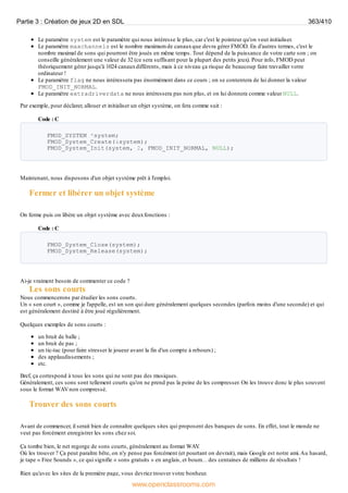 Le paramètre system est le paramètre qui nous intéresse le plus, car c'est le pointeur qu'on veut initialiser.
Le paramètre maxchannels est le nombre maximum de canauxque devra gérer FMOD. En d'autres termes, c'est le
nombre maximal de sons qui pourront être joués en même temps. Tout dépend de la puissance de votre carte son ; on
conseille généralement une valeur de 32 (ce sera suffisant pour la plupart des petits jeux). Pour info, FMOD peut
théoriquement gérer jusqu'à 1024 canauxdifférents, mais à ce niveau ça risque de beaucoup faire travailler votre
ordinateur !
Le paramètre flag ne nous intéressera pas énormément dans ce cours ; on se contentera de lui donner la valeur
FMOD_INIT_NORMAL.
Le paramètre extradriverdata ne nous intéressera pas non plus, et on lui donnera comme valeur NULL.
Par exemple, pour déclarer, allouer et initialiser un objet système, on fera comme suit :
Code : C
FMOD_SYSTEM *system;
FMOD_System_Create(&system);
FMOD_System_Init(system, 2, FMOD_INIT_NORMAL, NULL);
Maintenant, nous disposons d'un objet système prêt à l'emploi.
Fermer et libérer un objet système
On ferme puis on libère un objet système avec deuxfonctions :
Code : C
FMOD_System_Close(system);
FMOD_System_Release(system);
Ai-je vraiment besoin de commenter ce code ?
Les sons courts
Nous commencerons par étudier les sons courts.
Un « son court », comme je l'appelle, est un son qui dure généralement quelques secondes (parfois moins d'une seconde) et qui
est généralement destiné à être joué régulièrement.
Quelques exemples de sons courts :
un bruit de balle ;
un bruit de pas ;
un tic-tac (pour faire stresser le joueur avant la fin d'un compte à rebours) ;
des applaudissements ;
etc.
Bref, ça correspond à tous les sons qui ne sont pas des musiques.
Généralement, ces sons sont tellement courts qu'on ne prend pas la peine de les compresser. On les trouve donc le plus souvent
sous le format WAVnon compressé.
Trouver des sons courts
Avant de commencer, il serait bien de connaître quelques sites qui proposent des banques de sons. En effet, tout le monde ne
veut pas forcément enregistrer les sons chez soi.
Ça tombe bien, le net regorge de sons courts, généralement au format WAV
.
Où les trouver ? Ça peut paraître bête, on n'y pense pas forcément (et pourtant on devrait), mais Google est notre ami.Au hasard,
je tape « Free Sounds », ce qui signifie « sons gratuits » en anglais, et boum… des centaines de millions de résultats !
Rien qu'avec les sites de la première page, vous devriez trouver votre bonheur.
Partie 3 : Création de jeux 2D en SDL 363/410
www.openclassrooms.com
 
