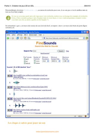 Personnellement, j'ai retenu FindSounds.com, un moteur de recherche pour sons. Je ne sais pas si c'est le meilleur, mais en
tout cas il est bien complet.
Si vous ne savez pas quels mots-clés taper pour votre recherche, rendez-vous sur la page des exemples de recherche.
Certes, il faut connaître quelques mots d'anglais (mais de toute façon, si vous voulez programmer, comment voulez-
vous faire sans être au moins capables de lire l'anglais ?).
En recherchant « gun », on trouve des tonnes de sons de tir de fusil ; en tapant « door » on trouve des bruits de porte (figure
suivante), etc.
Les étapes à suivre pour jouer un son
Partie 3 : Création de jeux 2D en SDL 364/410
www.openclassrooms.com
 