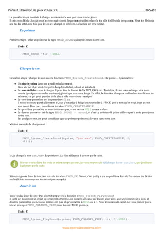La première étape consiste à charger en mémoire le son que vous voulez jouer.
Il est conseillé de charger tous les sons qui seront fréquemment utilisés dans le jeu dès le début du programme. V
ous les libérerez
à la fin. En effet, une fois que le son est chargé en mémoire, sa lecture est très rapide.
Le pointeur
Première étape : créer un pointeur de type FMOD_SOUND qui représentera notre son.
Code : C
FMOD_SOUND *tir = NULL;
Charger le son
Deuxième étape : charger le son avec la fonction FMOD_System_CreateSound. Elle prend… 5 paramètres :
Un objet système dont on a parlé précédemment.
Bien sûr cet objet doit être prêt à l'emploi (déclaré, alloué et initialisé).
Le nom du fichier son à charger. Il peut être de format WAV
, MP3, OGG, etc. Toutefois, il vaut mieuxcharger des sons
courts (quelques secondes maximum) plutôt que des sons longs. En effet, la fonction chargera et décodera tout le son en
mémoire, ce qui peut prendre de la place si le son est une musique !
Le troisième paramètre est un paramètre flag.
Il nous intéresse particulièrement ici, car c'est grâce à lui qu'on pourra dire à FMOD que le son qu'on veut jouer est un
son court. Pour ceci, on utilisera la valeur FMOD_CREATESAMPLE.
Le quatrième paramètre ne nous intéresse pas, et on mettra NULL comme valeur.
Le dernier paramètre est du type FMOD_SOUND ** sound, et c'est ce pointeur-là qu'on utilisera par la suite pour jouer
notre son.
En quelque sorte, on peut considérer que ce pointeur pointera à l'avenir vers notre son.
V
oici un exemple de chargement :
Code : C
FMOD_System_CreateSound(system, "pan.wav", FMOD_CREATESAMPLE, 0,
&tir);
Ici, je charge le son pan.wav. Le pointeur tir fera référence à ce son par la suite.
Si vous voulez faire les tests en même temps que moi, je vous propose de télécharger le son pan.wav, que j'utiliserai
également par la suite.
Si tout se passe bien, la fonction renvoie la valeur FMOD_OK. Sinon, c'est qu'il y a eu un problème lors de l'ouverture du fichier
audio (fichier corrompu ou inexistant par exemple).
Jouer le son
V
ous voulez jouer le son ? Pas de problème avec la fonction FMOD_System_PlaySound !
Il suffit de lui donner un objet système prêt à l'emploi, un numéro de canal sur lequel jouer ainsi que le pointeur sur le son, et
d'autres paramètres qui ne nous intéressent pas et qu'on mettra à NULL ou à 0. Pour le numéro de canal, ne vous prenez pas la
tête et envoyez FMOD_CHANNEL_FREE pour laisser FMOD gérer ça.
Code : C
FMOD_System_PlaySound(system, FMOD_CHANNEL_FREE, tir, 0, NULL);
Partie 3 : Création de jeux 2D en SDL 365/410
www.openclassrooms.com
 
