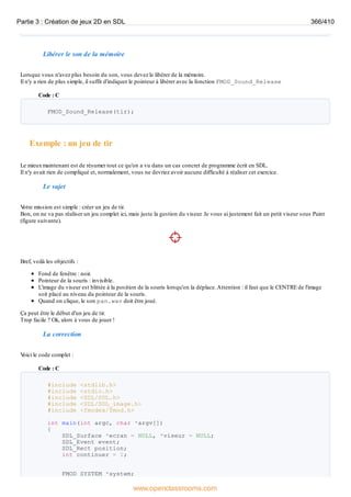 Libérer le son de la mémoire
Lorsque vous n'avez plus besoin du son, vous devez le libérer de la mémoire.
Il n'y a rien de plus simple, il suffit d'indiquer le pointeur à libérer avec la fonction FMOD_Sound_Release
Code : C
FMOD_Sound_Release(tir);
Exemple : un jeu de tir
Le mieuxmaintenant est de résumer tout ce qu'on a vu dans un cas concret de programme écrit en SDL.
Il n'y avait rien de compliqué et, normalement, vous ne devriez avoir aucune difficulté à réaliser cet exercice.
Le sujet
V
otre mission est simple : créer un jeu de tir.
Bon, on ne va pas réaliser un jeu complet ici, mais juste la gestion du viseur. Je vous ai justement fait un petit viseur sous Paint
(figure suivante).
Bref, voilà les objectifs :
Fond de fenêtre : noir.
Pointeur de la souris : invisible.
L'image du viseur est blittée à la position de la souris lorsqu'on la déplace.Attention : il faut que le CENTRE de l'image
soit placé au niveau du pointeur de la souris.
Quand on clique, le son pan.wav doit être joué.
Ça peut être le début d'un jeu de tir.
Trop facile ? Ok, alors à vous de jouer !
La correction
V
oici le code complet :
Code : C
#include <stdlib.h>
#include <stdio.h>
#include <SDL/SDL.h>
#include <SDL/SDL_image.h>
#include <fmodex/fmod.h>
int main(int argc, char *argv[])
{
SDL_Surface *ecran = NULL, *viseur = NULL;
SDL_Event event;
SDL_Rect position;
int continuer = 1;
FMOD_SYSTEM *system;
Partie 3 : Création de jeux 2D en SDL 366/410
www.openclassrooms.com
 