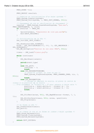 FMOD_SOUND *tir;
FMOD_RESULT resultat;
/* Création et initialisation d'un objet système */
FMOD_System_Create(&system);
FMOD_System_Init(system, 1, FMOD_INIT_NORMAL, NULL);
/* Chargement du son et vérification du chargement */
resultat = FMOD_System_CreateSound(system, "pan.wav",
FMOD_CREATESAMPLE, 0, &tir);
if (resultat != FMOD_OK)
{
fprintf(stderr, "Impossible de lire pan.wavn");
exit(EXIT_FAILURE);
}
/* Initialisation de la SDL */
SDL_Init(SDL_INIT_VIDEO);
SDL_ShowCursor(SDL_DISABLE);
ecran = SDL_SetVideoMode(640, 480, 32, SDL_HWSURFACE |
SDL_DOUBLEBUF);
SDL_WM_SetCaption("Gestion du son avec FMOD", NULL);
viseur = IMG_Load("viseur.png");
while (continuer)
{
SDL_WaitEvent(&event);
switch(event.type)
{
case SDL_QUIT:
continuer = 0;
break;
case SDL_MOUSEBUTTONDOWN:
/* Lorqu'on clique, on joue le son */
FMOD_System_PlaySound(system, FMOD_CHANNEL_FREE, tir, 0,
NULL);
break;
case SDL_MOUSEMOTION:
/* Lorsqu'on déplace la souris, on place le centre du
viseur à la position de la souris
... D'où notamment le "viseur->w / 2" pour réussir à faire cela */
position.x = event.motion.x - (viseur->w / 2);
position.y = event.motion.y - (viseur->h / 2);
break;
}
SDL_FillRect(ecran, NULL, SDL_MapRGB(ecran->format, 0, 0,
0));
SDL_BlitSurface(viseur, NULL, ecran, &position);
SDL_Flip(ecran);
}
/* On ferme la SDL */
SDL_FreeSurface(viseur);
SDL_Quit();
/* On libère le son et on ferme et libère l'objet système */
FMOD_Sound_Release(tir);
FMOD_System_Close(system);
FMOD_System_Release(system);
return EXIT_SUCCESS;
}
Partie 3 : Création de jeux 2D en SDL 367/410
www.openclassrooms.com
 