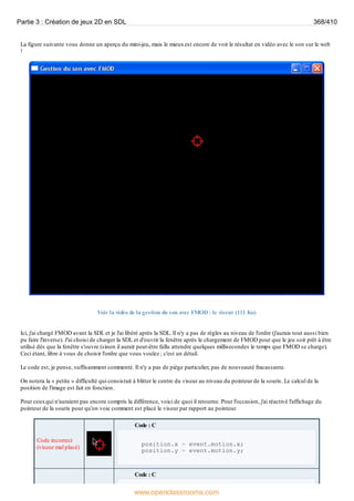 La figure suivante vous donne un aperçu du mini-jeu, mais le mieuxest encore de voir le résultat en vidéo avec le son sur le web
!
Voir la vidéo de la gestion du son avec FMOD : le viseur (111 Ko)
Ici, j'ai chargé FMOD avant la SDL et je l'ai libéré après la SDL. Il n'y a pas de règles au niveau de l'ordre (j'aurais tout aussi bien
pu faire l'inverse). J'ai choisi de charger la SDL et d'ouvrir la fenêtre après le chargement de FMOD pour que le jeu soit prêt à être
utilisé dès que la fenêtre s'ouvre (sinon il aurait peut-être fallu attendre quelques millisecondes le temps que FMOD se charge).
Ceci étant, libre à vous de choisir l'ordre que vous voulez ; c'est un détail.
Le code est, je pense, suffisamment commenté. Il n'y a pas de piège particulier, pas de nouveauté fracassante.
On notera la « petite » difficulté qui consistait à blitter le centre du viseur au niveau du pointeur de la souris. Le calcul de la
position de l'image est fait en fonction.
Pour ceuxqui n'auraient pas encore compris la différence, voici de quoi il retourne. Pour l'occasion, j'ai réactivé l'affichage du
pointeur de la souris pour qu'on voie comment est placé le viseur par rapport au pointeur.
Code incorrect
(viseur mal placé)
Code : C
position.x = event.motion.x;
position.y = event.motion.y;
Code : C
Partie 3 : Création de jeux 2D en SDL 368/410
www.openclassrooms.com
 