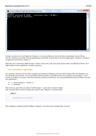 Comme vous pouvez le voir, la ligne du « Bonjour » est un peu collée avec le reste du texte, contrairement à tout à l'heure.
Une des solutions pour rendre notre programme plus présentable serait de faire un retour à la ligne après « Bonjour » (comme si
on appuyait sur la touche « Entrée »).
Mais bien sûr, ce serait trop simple de taper « Entrée » dans notre code source pour qu'une entrée soit effectuée à l'écran ! Il va
falloir utiliser ce qu'on appelle des caractères spéciaux…
Les caractères spéciaux
Les caractères spéciauxsont des lettres spéciales qui permettent d'indiquer qu'on veut aller à la ligne, faire une tabulation, etc.
Ils sont faciles à reconnaître : c'est un ensemble de deuxcaractères. Le premier d'entre euxest toujours un anti-slash (  ), et le
second un nombre ou une lettre. V
oici deuxcaractères spéciauxcourants que vous aurez probablement besoin d'utiliser, ainsi que
leur signification :
n : retour à la ligne (= « Entrée ») ;
t : tabulation.
Dans notre cas, pour faire une entrée, il suffit de taper n pour créer un retour à la ligne.
Si je veuxdonc faire un retour à la ligne juste après le mot « Bonjour », je devrais taper :
Code : C
printf("Bonjourn");
V
otre ordinateur comprend qu'il doit afficher « Bonjour » suivi d'un retour à la ligne (fig. suivante).
Apprenez à programmer en C ! 37/410
www.openclassrooms.com
 