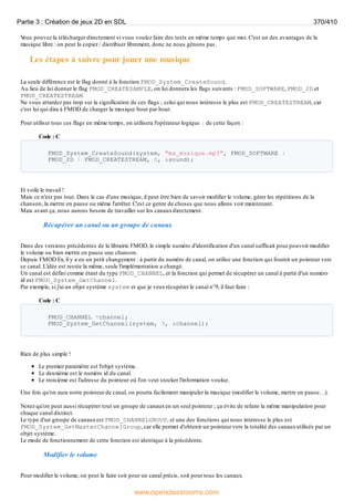 V
ous pouvez la télécharger directement si vous voulez faire des tests en même temps que moi. C'est un des avantages de la
musique libre : on peut la copier / distribuer librement, donc ne nous gênons pas.
Les étapes à suivre pour jouer une musique
La seule différence est le flag donné à la fonction FMOD_System_CreateSound.
Au lieu de lui donner le flag FMOD_CREATESAMPLE, on lui donnera les flags suivants : FMOD_SOFTWARE, FMOD_2D et
FMOD_CREATESTREAM.
Ne vous attardez pas trop sur la signification de ces flags ; celui qui nous intéresse le plus est FMOD_CREATESTREAM, car
c'est lui qui dira à FMOD de charger la musique bout par bout.
Pour utiliser tous ces flags en même temps, on utilisera l'opérateur logique | de cette façon :
Code : C
FMOD_System_CreateSound(system, "ma_musique.mp3", FMOD_SOFTWARE |
FMOD_2D | FMOD_CREATESTREAM, 0, &sound);
Et voilà le travail !
Mais ce n'est pas tout. Dans le cas d'une musique, il peut être bien de savoir modifier le volume, gérer les répétitions de la
chanson, la mettre en pause ou même l'arrêter. C'est ce genre de choses que nous allons voir maintenant.
Mais avant ça, nous aurons besoin de travailler sur les canauxdirectement.
Récupérer un canal ou un groupe de canaux
Dans des versions précédentes de la librairie FMOD, le simple numéro d'identification d'un canal suffisait pour pouvoir modifier
le volume ou bien mettre en pause une chanson.
Depuis FMOD Ex, il y a eu un petit changement : à partir du numéro de canal, on utilise une fonction qui fournit un pointeur vers
ce canal. L'idée est restée la même, seule l'implémentation a changé.
Un canal est défini comme étant du type FMOD_CHANNEL, et la fonction qui permet de récupérer un canal à partir d'un numéro
id est FMOD_System_GetChannel.
Par exemple, si j'ai un objet système system et que je veuxrécupérer le canal n°9, il faut faire :
Code : C
FMOD_CHANNEL *channel;
FMOD_System_GetChannel(system, 9, &channel);
Rien de plus simple !
Le premier paramètre est l'objet système.
Le deuxième est le numéro id du canal.
Le troisième est l'adresse du pointeur où l'on veut stocker l'information voulue.
Une fois qu'on aura notre pointeur de canal, on pourra facilement manipuler la musique (modifier le volume, mettre en pause…).
Notez qu'on peut aussi récupérer tout un groupe de canauxen un seul pointeur ; ça évite de refaire la même manipulation pour
chaque canal distinct.
Le type d'un groupe de canauxest FMOD_CHANNELGROUP, et une des fonctions qui nous intéresse le plus est
FMOD_System_GetMasterChannelGroup, car elle permet d'obtenir un pointeur vers la totalité des canauxutilisés par un
objet système.
Le mode de fonctionnement de cette fonction est identique à la précédente.
Modifier le volume
Pour modifier le volume, on peut le faire soit pour un canal précis, soit pour tous les canaux.
Partie 3 : Création de jeux 2D en SDL 370/410
www.openclassrooms.com
 