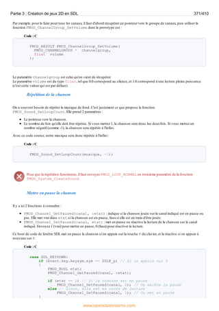 Par exemple, pour le faire pour tous les canaux, il faut d'abord récupérer un pointeur vers le groupe de canaux, puis utiliser la
fonction FMOD_ChannelGroup_SetVolume dont le prototype est :
Code : C
FMOD_RESULT FMOD_ChannelGroup_SetVolume(
FMOD_CHANNELGROUP * channelgroup,
float volume
);
Le paramètre channelgroup est celui qu'on vient de récupérer.
Le paramètre volume est du type float, tel que 0.0 correspond au silence, et 1.0 correspond à une lecture pleine puissance
(c'est cette valeur qui est par défaut).
Répétition de la chanson
On a souvent besoin de répéter la musique de fond. C'est justement ce que propose la fonction
FMOD_Sound_SetLoopCount. Elle prend 2 paramètres :
Le pointeur vers la chanson.
Le nombre de fois qu'elle doit être répétée. Si vous mettez 1, la chanson sera donc lue deuxfois. Si vous mettez un
nombre négatif (comme -1), la chanson sera répétée à l'infini.
Avec ce code source, notre musique sera donc répétée à l'infini :
Code : C
FMOD_Sound_SetLoopCount(musique, -1);
Pour que la répétition fonctionne, il faut envoyer FMOD_LOOP_NORMAL en troisième paramètre de la fonction
FMOD_System_CreateSound.
Mettre en pause la chanson
Il y a ici 2 fonctions à connaître :
FMOD_Channel_GetPaused(canal, &etat) : indique si la chanson jouée sur le canal indiqué est en pause ou
pas. Elle met vrai dans etat si la chanson est en pause, fauxsi elle est en train d'être jouée.
FMOD_Channel_SetPaused(canal, etat) : met en pause ou réactive la lecture de la chanson sur le canal
indiqué. Envoyez 1 (vrai) pour mettre en pause, 0 (faux) pour réactiver la lecture.
Ce bout de code de fenêtre SDL met en pause la chanson si on appuie sur la touche P du clavier, et la réactive si on appuie à
nouveau sur P.
Code : C
case SDL_KEYDOWN:
if (event.key.keysym.sym == SDLK_p) // Si on appuie sur P
{
FMOD_BOOL etat;
FMOD_Channel_GetPaused(canal, &etat);
if (etat == 1) // Si la chanson est en pause
FMOD_Channel_SetPaused(canal, 0); // On enlève la pause
else // Sinon, elle est en cours de lecture
FMOD_Channel_SetPaused(canal, 1); // On met en pause
}
Partie 3 : Création de jeux 2D en SDL 371/410
www.openclassrooms.com
 