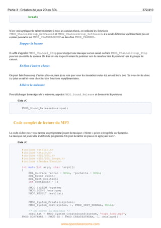 break;
Si on veut appliquer le même traitement à tous les canauxréunis, on utilisera les fonctions
FMOD_ChannelGroup_GetPaused et FMOD_ChannelGroup_SetPaused, à la seule différence qu'il faut faire passer
comme paramètre un FMOD_CHANNELGROUP au lieu d'un FMOD_CHANNEL.
Stopper la lecture
Il suffit d'appeler FMOD_Channel_Stop pour stopper une musique sur un canal, ou bien FMOD_ChannelGroup_Stop
pour un ensemble de canaux. On leur envoie respectivement le pointeur vers le canal ou bien le pointeur vers le groupe de
canaux.
Et bien d'autres choses
On peut faire beaucoup d'autres choses, mais je ne vais pas vous les énumérer toutes ici, autant lire la doc ! Je vous invite donc
à y jeter un œil si vous cherchez des fonctions supplémentaires.
Libérer la mémoire
Pour décharger la musique de la mémoire, appelez FMOD_Sound_Release et donnez-lui le pointeur.
Code : C
FMOD_Sound_Release(musique);
Code complet de lecture du MP3
Le code ci-dessous vous montre un programme jouant la musique « Home » qu'on a récupérée sur Jamendo.
La musique est jouée dès le début du programme. On peut la mettre en pause en appuyant sur P.
Code : C
#include <stdlib.h>
#include <stdio.h>
#include <SDL/SDL.h>
#include <SDL/SDL_image.h>
#include <fmodex/fmod.h>
int main(int argc, char *argv[])
{
SDL_Surface *ecran = NULL, *pochette = NULL;
SDL_Event event;
SDL_Rect position;
int continuer = 1;
FMOD_SYSTEM *system;
FMOD_SOUND *musique;
FMOD_RESULT resultat;
FMOD_System_Create(&system);
FMOD_System_Init(system, 1, FMOD_INIT_NORMAL, NULL);
/* On ouvre la musique */
resultat = FMOD_System_CreateSound(system, "hype_home.mp3",
FMOD_SOFTWARE | FMOD_2D | FMOD_CREATESTREAM, 0, &musique);
Partie 3 : Création de jeux 2D en SDL 372/410
www.openclassrooms.com
 