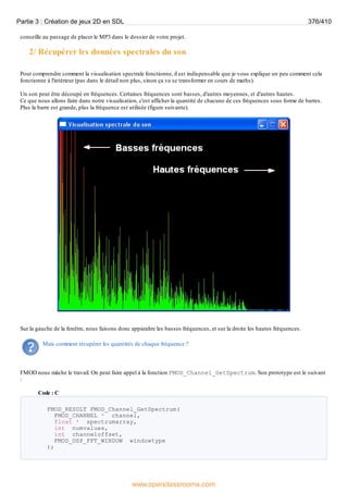 conseille au passage de placer le MP3 dans le dossier de votre projet.
2/ Récupérer les données spectrales du son
Pour comprendre comment la visualisation spectrale fonctionne, il est indispensable que je vous explique un peu comment cela
fonctionne à l'intérieur (pas dans le détail non plus, sinon ça va se transformer en cours de maths).
Un son peut être découpé en fréquences. Certaines fréquences sont basses, d'autres moyennes, et d'autres hautes.
Ce que nous allons faire dans notre visualisation, c'est afficher la quantité de chacune de ces fréquences sous forme de barres.
Plus la barre est grande, plus la fréquence est utilisée (figure suivante).
Sur la gauche de la fenêtre, nous faisons donc apparaître les basses fréquences, et sur la droite les hautes fréquences.
Mais comment récupérer les quantités de chaque fréquence ?
FMOD nous mâche le travail. On peut faire appel à la fonction FMOD_Channel_GetSpectrum. Son prototype est le suivant
:
Code : C
FMOD_RESULT FMOD_Channel_GetSpectrum(
FMOD_CHANNEL * channel,
float * spectrumarray,
int numvalues,
int channeloffset,
FMOD_DSP_FFT_WINDOW windowtype
);
Partie 3 : Création de jeux 2D en SDL 376/410
www.openclassrooms.com
 
