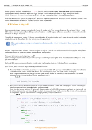 Bonne question. En effet, le tableau de 512 float que vous renvoie FMOD change toutes les 25 ms (pour être à jour par
rapport au son actuel). Il va donc falloir dans votre code que vous relisiez le tableau de 512 floats (en refaisant appel à
FMOD_Channel_GetSpectrum toutes les 25 ms), puis que vous mettiez à jour votre graphique en barres.
Relisez le chapitre sur la gestion du temps en SDL pour vous rappeler comment faire. V
ous avez le choixentre une solution à base
de GetTicks ou à base de callbacks. Faites ce qui vous paraît le plus facile.
4/ Réaliser le dégradé
Dans un premier temps, vous pouvez réaliser des barres de couleur unie. V
ous pourrez donc créer des surfaces. Il devra y avoir
512 surfaces : une pour chaque barre. Chaque surface fera donc 1 pixel de large et la hauteur des surfaces variera en fonction de
l'intensité de chaque fréquence.
Toutefois, je vous propose ensuite d'effectuer une amélioration : la barre doit tendre vers le rouge lorsque le son devient de plus
en plus intense. En clair, la barre doit être verte en bas et rouge en haut.
Mais… une surface ne peut avoir qu'une seule couleur si on utilise SDL_FillRect(). On ne peut pas faire de
dégradé !
En effet. On pourrait certes créer des surfaces de 1 pixel de large et 1 pixel de haut pour chaque couleur du dégradé, mais ça ferait
vraiment beaucoup de surfaces à gérer et ce ne serait pas très optimisé !
Comment fait-on pour dessiner pixel par pixel ?
Je ne vous l'ai pas appris auparavant, car cette technique ne méritait pas un chapitre entier. V
ous allez voir en effet que ce n'est
pas bien compliqué.
En fait, la SDL ne propose aucune fonction pour dessiner pixel par pixel. Mais on a le droit de l'écrire nous-mêmes.
Pour ce faire, il faut suivre ces étapes méthodiquement dans l'ordre :
1. Faites appel à la fonction SDL_LockSurfacepour annoncer à la SDL que vous allez modifier la surface manuellement.
Cela « bloque » la surface pour la SDL et vous êtes le seul à y avoir accès tant que la surface est bloquée.
Ici, je vous conseille de ne travailler qu'avec une seule surface : l'écran. Si vous voulez dessiner un pixel à un endroit
précis de l'écran, vous devrez donc bloquer la surface ecran :
Code : C
SDL_LockSurface(ecran);
2. V
ous pouvez ensuite modifier le contenu de chaque pixel de la surface. Comme la SDL ne propose aucune fonction pour
faire ça, il va falloir l'écrire nous-même dans notre programme.
Cette fonction, je vous la donne. Je la tire de la documentation de la SDL. Elle est un peu compliquée car elle travaille sur
la surface directement et gère toutes les profondeurs de couleurs (bits par pixel) possibles. Pas besoin de la retenir ou de
la comprendre, copiez-la simplement dans votre programme pour pouvoir l'utiliser :
Code : C
void setPixel(SDL_Surface *surface, int x, int y, Uint32 pixel)
{
int bpp = surface->format->BytesPerPixel;
Uint8 *p = (Uint8 *)surface->pixels + y * surface->pitch +
x * bpp;
switch(bpp) {
case 1:
*p = pixel;
break;
case 2:
*(Uint16 *)p = pixel;
break;
Partie 3 : Création de jeux 2D en SDL 378/410
www.openclassrooms.com
 