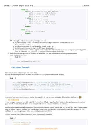 case 3:
if(SDL_BYTEORDER == SDL_BIG_ENDIAN) {
p[0] = (pixel >> 16) & 0xff;
p[1] = (pixel >> 8) & 0xff;
p[2] = pixel & 0xff;
} else {
p[0] = pixel & 0xff;
p[1] = (pixel >> 8) & 0xff;
p[2] = (pixel >> 16) & 0xff;
}
break;
case 4:
*(Uint32 *)p = pixel;
break;
}
}
Elle est simple à utiliser. Envoyez les paramètres suivants :
le pointeur vers la surface à modifier (cette surface doit préalablement avoir été bloquée avec
SDL_LockSurface) ;
la position en abscisse du pixel à modifier dans la surface (x) ;
la position en ordonnée du pixel à modifier dans la surface (y) ;
la nouvelle couleur à donner à ce pixel. Cette couleur doit être au format Uint32 ; vous pouvez donc la générer à
l'aide de la fonction SDL_MapRGB() que vous connaissez bien maintenant.
3. Enfin, lorsque vous avez fini de travailler sur la surface, il ne faut pas oublier de la débloquer en appelant
SDL_UnlockSurface.
Code : C
SDL_UnlockSurface(ecran);
Code résumé d'exemple
Si on résume, vous allez voir que c'est tout simple.
Ce code dessine un pixel rouge au milieu de la surface ecran (donc au milieu de la fenêtre).
Code : C
SDL_LockSurface(ecran); /* On bloque la surface */
setPixel(ecran, ecran->w / 2, ecran->h / 2, SDL_MapRGB(ecran-
>format, 255, 0, 0)); /* On dessine un pixel rouge au milieu de
l'écran */
SDL_UnlockSurface(ecran); /* On débloque la surface*/
Avec cette base vous devriez pouvoir réaliser des dégradés du vert au rouge (un indice : il faut utiliser des boucles ).
La solution
Alors, comment avez-vous trouvé le sujet ? Il n'est pas bien difficile à appréhender, il faut juste faire quelques calculs, surtout
pour la réalisation du dégradé. C'est du niveau de tout le monde, il faut juste réfléchir un petit peu.
Certains mettent plus de temps que d'autres pour trouver la solution. Si vous avez du mal, ce n'est pas bien grave. Ce qui compte,
c'est de finir par y arriver. Quel que soit le projet dans lequel vous vous lancerez, vous aurez forcément des moments où il ne
suffit pas de savoir programmer ; il faut aussi être logique et bien réfléchir.
Je vous donne le code complet ci-dessous. Il est suffisamment commenté.
Code : C
#include <stdlib.h>
#include <stdio.h>
Partie 3 : Création de jeux 2D en SDL 379/410
www.openclassrooms.com
 