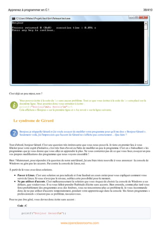 C'est déjà un peu mieux, non ?
V
ous pouvez écrire à la suite du n sans aucun problème. Tout ce que vous écrirez à la suite du n sera placé sur la
deuxième ligne. V
ous pourriez donc vous entraîner à écrire :
printf("BonjournAu Revoirn");
Cela affichera « Bonjour » sur la première ligne et « Au revoir » sur la ligne suivante.
Le syndrome de Gérard
Bonjour, je m'appelle Gérard et j'ai voulu essayer de modifier votre programme pour qu'il me dise « Bonjour Gérard ».
Seulement voilà, j'ai l'impression que l'accent de Gérard ne s'affiche pas correctement… Que faire ?
Tout d'abord, bonjour Gérard. C'est une question très intéressante que vous nous posez là. Je tiens en premier lieu à vous
féliciter pour votre esprit d'initiative, c'est très bien d'avoir eu l'idée de modifier un peu le programme. C'est en « bidouillant » les
programmes que je vous donne que vous allez en apprendre le plus. Ne vous contentez pas de ce que vous lisez, essayez un peu
vos propres modifications des programmes que nous voyons ensemble !
Bien ! Maintenant, pour répondre à la question de notre ami Gérard, j'ai une bien triste nouvelle à vous annoncer : la console de
Windows ne gère pas les accents. Par contre la console de Linux, oui.
À partir de là vous avez deuxsolutions.
Passer à Linux. C'est une solution un peu radicale et il me faudrait un cours entier pour vous expliquer comment vous
servir de Linux. Si vous n'avez pas le niveau, oubliez cette possibilité pour le moment.
Ne pas utiliser d'accents. C'est malheureusement la solution que vous risquez de choisir. La console de Windows a ses
défauts, que voulez-vous. Il va vous falloir prendre l'habitude d'écrire sans accents. Bien entendu, comme plus tard vous
ferez probablement des programmes avec des fenêtres, vous ne rencontrerez plus ce problème-là. Je vous recommande
donc de ne pas utiliser d'accents temporairement, pendant votre apprentissage dans la console. V
os futurs programmes «
professionnels » n'auront pas ce problème, rassurez-vous.
Pour ne pas être gêné, vous devrez donc écrire sans accent :
Code : C
printf("Bonjour Gerardn");
Apprenez à programmer en C ! 38/410
www.openclassrooms.com
 