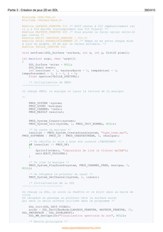 #include <SDL/SDL.h>
#include <fmodex/fmod.h>
#define LARGEUR_FENETRE 512 /* DOIT rester à 512 impérativement car
il y a 512 barres (correspondant aux 512 floats) */
#define HAUTEUR_FENETRE 400 /* Vous pouvez la faire varier celle-là
par contre */
#define RATIO (HAUTEUR_FENETRE / 255.0)
#define DELAI_RAFRAICHISSEMENT 25 /* Temps en ms entre chaque mise
à jour du graphe. 25 ms est la valeur minimale. */
#define TAILLE_SPECTRE 512
void setPixel(SDL_Surface *surface, int x, int y, Uint32 pixel);
int main(int argc, char *argv[])
{
SDL_Surface *ecran = NULL;
SDL_Event event;
int continuer = 1, hauteurBarre = 0, tempsActuel = 0,
tempsPrecedent = 0, i = 0, j = 0;
float spectre[TAILLE_SPECTRE];
/* Initialisation de FMOD
----------------------
On charge FMOD, la musique on lance la lecture de la musique.
*/
FMOD_SYSTEM *system;
FMOD_SOUND *musique;
FMOD_CHANNEL *canal;
FMOD_RESULT resultat;
FMOD_System_Create(&system);
FMOD_System_Init(system, 1, FMOD_INIT_NORMAL, NULL);
/* On ouvre la musique */
resultat = FMOD_System_CreateSound(system, "hype_home.mp3",
FMOD_SOFTWARE | FMOD_2D | FMOD_CREATESTREAM, 0, &musique);
/* On vérifie si elle a bien été ouverte (IMPORTANT) */
if (resultat != FMOD_OK)
{
fprintf(stderr, "Impossible de lire le fichier mp3n");
exit(EXIT_FAILURE);
}
/* On joue la musique */
FMOD_System_PlaySound(system, FMOD_CHANNEL_FREE, musique, 0,
NULL);
/* On récupère le pointeur du canal */
FMOD_System_GetChannel(system, 0, &canal);
/* Initialisation de la SDL
------------------------
On charge la SDL, on ouvre la fenêtre et on écrit dans sa barre de
titre
On récupère au passage un pointeur vers la surface ecran
Qui sera la seule surface utilisée dans ce programme */
SDL_Init(SDL_INIT_VIDEO);
ecran = SDL_SetVideoMode(LARGEUR_FENETRE, HAUTEUR_FENETRE, 32,
SDL_SWSURFACE | SDL_DOUBLEBUF);
SDL_WM_SetCaption("Visualisation spectrale du son", NULL);
/* Boucle principale */
Partie 3 : Création de jeux 2D en SDL 380/410
www.openclassrooms.com
 