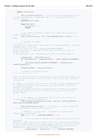 while (continuer)
{
SDL_PollEvent(&event); // On doit utiliser PollEvent car il
ne faut pas attendre d'évènement de l'utilisateur pour mettre à
jour la fenêtre
switch(event.type)
{
case SDL_QUIT:
continuer = 0;
break;
}
/* On efface l'écran à chaque fois avant de dessiner le
graphe (fond noir) */
SDL_FillRect(ecran, NULL, SDL_MapRGB(ecran->format, 0, 0,
0));
/* Gestion du temps
-----------------
On compare le temps actuel par rapport au temps précédent (dernier
passage dans la boucle)
Si ça fait moins de 25 ms (DELAI_RAFRAICHISSEMENT)
Alors on attend le temps qu'il faut pour qu'au moins 25 ms se
soient écoulées.
On met ensuite à jour tempsPrecedent avec le nouveau temps */
tempsActuel = SDL_GetTicks();
if (tempsActuel - tempsPrecedent < DELAI_RAFRAICHISSEMENT)
{
SDL_Delay(DELAI_RAFRAICHISSEMENT - (tempsActuel -
tempsPrecedent));
}
tempsPrecedent = SDL_GetTicks();
/* Dessin du spectre sonore
------------------------
C'est la partie la plus intéressante. Il faut réfléchir un peu à la
façon de dessiner pour y arriver, mais c'est tout à fait faisable
(la preuve).
On remplit le tableau de 512 floats via FMOD_Channel_GetSpectrum()
On travaille ensuite pixel par pixel sur la surface ecran pour
dessiner les barres.
On fait une première boucle pour parcourir la fenêtre en largeur.
La seconde boucle parcourt la fenêtre en hauteur pour dessiner
chaque barre.
*/
/* On remplit le tableau de 512 floats. J'ai choisi de
m'intéresser à la sortie gauche */
FMOD_Channel_GetSpectrum(canal, spectre, TAILLE_SPECTRE, 0,
FMOD_DSP_FFT_WINDOW_RECT);
SDL_LockSurface(ecran); /* On bloque la surface ecran car
on va directement modifier ses pixels */
/* BOUCLE 1 : on parcourt la fenêtre en largeur (pour
chaque barre verticale) */
for (i = 0 ; i < LARGEUR_FENETRE ; i++)
{
/* On calcule la hauteur de la barre verticale qu'on va
dessiner.
spectre[i] nous renvoie un nombre entre 0 et 1 qu'on multiplie par
20 pour zoomer afin de voir un peu mieux (comme je vous avais dit).
On multiplie ensuite par HAUTEUR_FENETRE pour que la barre soit
agrandie par rapport à la taille de la fenêtre. */
hauteurBarre = spectre[i] * 20 * HAUTEUR_FENETRE;
Partie 3 : Création de jeux 2D en SDL 381/410
www.openclassrooms.com
 