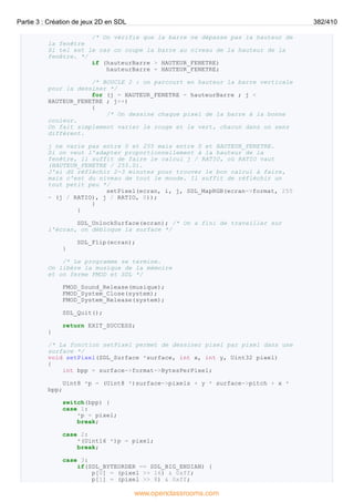 /* On vérifie que la barre ne dépasse pas la hauteur de
la fenêtre
Si tel est le cas on coupe la barre au niveau de la hauteur de la
fenêtre. */
if (hauteurBarre > HAUTEUR_FENETRE)
hauteurBarre = HAUTEUR_FENETRE;
/* BOUCLE 2 : on parcourt en hauteur la barre verticale
pour la dessiner */
for (j = HAUTEUR_FENETRE - hauteurBarre ; j <
HAUTEUR_FENETRE ; j++)
{
/* On dessine chaque pixel de la barre à la bonne
couleur.
On fait simplement varier le rouge et le vert, chacun dans un sens
différent.
j ne varie pas entre 0 et 255 mais entre 0 et HAUTEUR_FENETRE.
Si on veut l'adapter proportionnellement à la hauteur de la
fenêtre, il suffit de faire le calcul j / RATIO, où RATIO vaut
(HAUTEUR_FENETRE / 255.0).
J'ai dû réfléchir 2-3 minutes pour trouver le bon calcul à faire,
mais c'est du niveau de tout le monde. Il suffit de réfléchir un
tout petit peu */
setPixel(ecran, i, j, SDL_MapRGB(ecran->format, 255
- (j / RATIO), j / RATIO, 0));
}
}
SDL_UnlockSurface(ecran); /* On a fini de travailler sur
l'écran, on débloque la surface */
SDL_Flip(ecran);
}
/* Le programme se termine.
On libère la musique de la mémoire
et on ferme FMOD et SDL */
FMOD_Sound_Release(musique);
FMOD_System_Close(system);
FMOD_System_Release(system);
SDL_Quit();
return EXIT_SUCCESS;
}
/* La fonction setPixel permet de dessiner pixel par pixel dans une
surface */
void setPixel(SDL_Surface *surface, int x, int y, Uint32 pixel)
{
int bpp = surface->format->BytesPerPixel;
Uint8 *p = (Uint8 *)surface->pixels + y * surface->pitch + x *
bpp;
switch(bpp) {
case 1:
*p = pixel;
break;
case 2:
*(Uint16 *)p = pixel;
break;
case 3:
if(SDL_BYTEORDER == SDL_BIG_ENDIAN) {
p[0] = (pixel >> 16) & 0xff;
p[1] = (pixel >> 8) & 0xff;
Partie 3 : Création de jeux 2D en SDL 382/410
www.openclassrooms.com
 