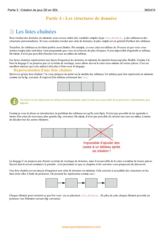 Partie 4 : Les structures de données
Les listes chaînées
Pour stocker des données en mémoire, nous avons utilisé des variables simples (type int, double…), des tableauxet des
structures personnalisées. Si vous souhaitez stocker une série de données, le plus simple est en général d'utiliser des tableaux.
Toutefois, les tableauxse révèlent parfois assez limités. Par exemple, si vous créez un tableau de 10 cases et que vous vous
rendez compte plus tard dans votre programme que vous avez besoin de plus d'espace, il sera impossible d'agrandir ce tableau.
De même, il n'est pas possible d'insérer une case au milieu du tableau.
Les listes chaînées représentent une façon d'organiser les données en mémoire de manière beaucoup plus flexible. Comme à la
base le langage C ne propose pas ce système de stockage, nous allons devoir le créer nous-mêmes de toutes pièces. C'est un
excellent exercice qui vous aidera à être plus à l'aise avec le langage.
Représentation d'une liste chaînée
Qu'est-ce qu'une liste chaînée ? Je vous propose de partir sur le modèle des tableaux. Un tableau peut être représenté en mémoire
comme sur la fig. suivante. Il s'agit ici d'un tableau contenant des int.
J'ai choisi ici de représenter le tableau horizontalement, mais il serait aussi possible de le présenter verticalement, peu
importe.
Comme je vous le disais en introduction, le problème des tableauxest qu'ils sont figés. Il n'est pas possible de les agrandir, à
moins d'en créer de nouveaux, plus grands (fig. suivante). De même, il n'est pas possible d'y insérer une case au milieu, à moins
de décaler tous les autres éléments.
Le langage C ne propose pas d'autre système de stockage de données, mais il est possible de le créer soi-même de toutes pièces.
Encore faut-il savoir comment s'y prendre : c'est justement ce que ce chapitre et les suivants vous proposent de découvrir.
Une liste chaînée est un moyen d'organiser une série de données en mémoire. Cela consiste à assembler des structures en les
liant entre elles à l'aide de pointeurs. On pourrait les représenter comme ceci :
Chaque élément peut contenir ce que l'on veut : un ou plusieurs int, double… En plus de cela, chaque élément possède un
pointeur vers l'élément suivant (fig. suivante).
Partie 3 : Création de jeux 2D en SDL 385/410
www.openclassrooms.com
 