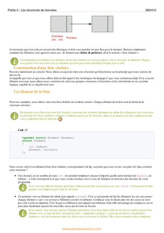 Je reconnais que tout cela est encore très théorique et doit vous paraître un peu flou pour le moment. Retenez simplement
comment les éléments sont agencés entre eux: ils forment une chaîne de pointeurs, d'où le nom de « liste chaînée ».
Contrairement auxtableaux, les éléments d'une liste chaînée ne sont pas placés côte à côte dans la mémoire. Chaque
case pointe vers une autre case en mémoire qui n'est pas nécessairement stockée juste à côté.
Construction d'une liste chaînée
Passons maintenant au concret. Nous allons essayer de créer une structure qui fonctionne sur le principe que nous venons de
découvrir.
Je rappelle que tout ce que nous allons faire ici fait appel à des techniques du langage C que vous connaissez déjà. Il n'y a aucun
élément nouveau, nous allons nous contenter de créer nos propres structures et fonctions et les transformer en un système
logique, capable de se réguler tout seul.
Un élément de la liste
Pour nos exemples, nous allons créer une liste chaînée de nombres entiers. Chaque élément de la liste aura la forme de la
structure suivante :
On pourrait aussi bien créer une liste chaînée contenant des nombres décimauxou même des tableauxet des structures.
Le principe des listes chaînées s'adapte à n'importe quel type de données, mais ici, je propose de faire simple pour que
vous compreniez bien le principe.
Code : C
typedef struct Element Element;
struct Element
{
int nombre;
Element *suivant;
};
Nous avons créé ici un élément d'une liste chaînée, correspondant à la fig. suivante que nous avons vue plus tôt. Que contient
cette structure ?
Une donnée, ici un nombre de type int : on pourrait remplacer cela par n'importe quelle autre donnée (un double, un
tableau…). Cela correspond à ce que vous voulez stocker, c'est à vous de l'adapter en fonction des besoins de votre
programme.
Si on veut travailler de manière générique, l'idéal est de faire un pointeur sur void : void*. Cela permet de faire
pointer vers n'importe quel type de données.
Un pointeur vers un élément du même type appelé suivant. C'est ce qui permet de lier les éléments les uns auxautres :
chaque élément « sait » où se trouve l'élément suivant en mémoire. Comme je vous le disais plus tôt, les cases ne sont
pas côte à côte en mémoire. C'est la grosse différence par rapport auxtableaux. Cela offre davantage de souplesse car on
peut plus facilement ajouter de nouvelles cases par la suite au besoin.
En revanche, il ne sait pas quel est l'élément précédent, il est donc impossible de revenir en arrière à partir d'un
élément avec ce type de liste. On parle de liste « simplement chaînée », alors que les listes « doublement
chaînées » ont des pointeurs dans les deuxsens et n'ont pas ce défaut. Elles sont néanmoins plus complexes.
Partie 4 : Les structures de données 386/410
www.openclassrooms.com
 