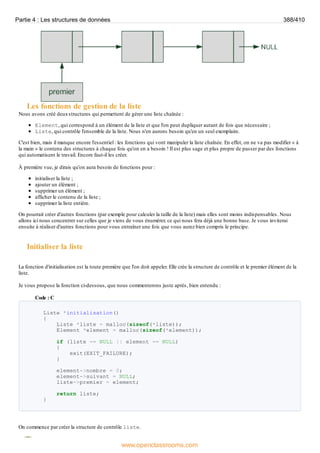 Les fonctions de gestion de la liste
Nous avons créé deuxstructures qui permettent de gérer une liste chaînée :
Element, qui correspond à un élément de la liste et que l'on peut dupliquer autant de fois que nécessaire ;
Liste, qui contrôle l'ensemble de la liste. Nous n'en aurons besoin qu'en un seul exemplaire.
C'est bien, mais il manque encore l'essentiel : les fonctions qui vont manipuler la liste chaînée. En effet, on ne va pas modifier « à
la main » le contenu des structures à chaque fois qu'on en a besoin ! Il est plus sage et plus propre de passer par des fonctions
qui automatisent le travail. Encore faut-il les créer.
À première vue, je dirais qu'on aura besoin de fonctions pour :
initialiser la liste ;
ajouter un élément ;
supprimer un élément ;
afficher le contenu de la liste ;
supprimer la liste entière.
On pourrait créer d'autres fonctions (par exemple pour calculer la taille de la liste) mais elles sont moins indispensables. Nous
allons ici nous concentrer sur celles que je viens de vous énumérer, ce qui nous fera déjà une bonne base. Je vous inviterai
ensuite à réaliser d'autres fonctions pour vous entraîner une fois que vous aurez bien compris le principe.
Initialiser la liste
La fonction d'initialisation est la toute première que l'on doit appeler. Elle crée la structure de contrôle et le premier élément de la
liste.
Je vous propose la fonction ci-dessous, que nous commenterons juste après, bien entendu :
Code : C
Liste *initialisation()
{
Liste *liste = malloc(sizeof(*liste));
Element *element = malloc(sizeof(*element));
if (liste == NULL || element == NULL)
{
exit(EXIT_FAILURE);
}
element->nombre = 0;
element->suivant = NULL;
liste->premier = element;
return liste;
}
On commence par créer la structure de contrôle liste.
Partie 4 : Les structures de données 388/410
www.openclassrooms.com
 