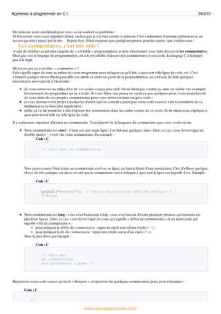 On remercie notre ami Gérard pour nous avoir soulevé ce problème !
Si d'aventure vous vous appeliez Gérard, sachez que je n'ai rien contre ce prénom. C'est simplement le premier prénom avec un
accent qui m'est passé par la tête… Et puis bon, il faut toujours que quelqu'un prenne pour les autres, que voulez-vous !
Les commentaires, c'est très utile !
Avant de terminer ce premier chapitre de « véritable » programmation, je dois absolument vous faire découvrir les commentaires.
Quel que soit le langage de programmation, on a la possibilité d'ajouter des commentaires à son code. Le langage C n'échappe
pas à la règle.
Qu'est-ce que ça veut dire, « commenter » ?
Cela signifie taper du texte au milieu de votre programme pour indiquer ce qu'il fait, à quoi sert telle ligne de code, etc. C'est
vraiment quelque chose d'indispensable car, même en étant un génie de la programmation, on a besoin de faire quelques
annotations par-ci par-là. Cela permet :
de vous retrouver au milieu d'un de vos codes source plus tard. On ne dirait pas comme ça, mais on oublie vite comment
fonctionnent les programmes qu'on a écrits. Si vous faites une pause ne serait-ce que quelques jours, vous aurez besoin
de vous aider de vos propres commentaires pour vous retrouver dans un gros code ;
si vous donnez votre projet à quelqu'un d'autre (qui ne connaît a priori pas votre code source), cela lui permettra de se
familiariser avec bien plus rapidement ;
enfin, ça va me permettre à moi d'ajouter des annotations dans les codes source de ce cours. Et de mieuxvous expliquer à
quoi peut servir telle ou telle ligne de code.
Il y a plusieurs manières d'insérer un commentaire. Tout dépend de la longueur du commentaire que vous voulez écrire.
V
otre commentaire est court : il tient sur une seule ligne, il ne fait que quelques mots. Dans ce cas, vous devez taper un
double slash (//) suivi de votre commentaire. Par exemple :
Code : C
// Ceci est un commentaire
V
ous pouvez aussi bien écrire un commentaire seul sur sa ligne, ou bien à droite d'une instruction. C'est d'ailleurs quelque
chose de très pratique car ainsi, on sait que le commentaire sert à indiquer à quoi sert la ligne sur laquelle il est. Exemple :
Code : C
printf("Bonjour"); // Cette instruction affiche Bonjour à
l'écran
V
otre commentaire est long : vous avez beaucoup à dire, vous avez besoin d'écrire plusieurs phrases qui tiennent sur
plusieurs lignes. Dans ce cas, vous devez taper un code qui signifie « début de commentaire » et un autre code qui
signifie « fin de commentaire » :
pour indiquer le début du commentaire : tapez un slash suivi d'une étoile (/*) ;
pour indiquer la fin du commentaire : tapez une étoile suivie d'un slash (*/).
V
ous écrirez donc par exemple :
Code : C
/* Ceci est
un commentaire
sur plusieurs lignes */
Reprenons notre code source qui écrit « Bonjour », et ajoutons-lui quelques commentaires juste pour s'entraîner :
Code : C
/*
Apprenez à programmer en C ! 39/410
www.openclassrooms.com
 