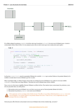 Il va falloir adapter le pointeur premier de la liste ainsi que le pointeur suivant de notre nouvel élément pour « insérer »
correctement celui-ci dans la liste. Je vous propose pour cela ce code source que nous analyserons juste après :
Code : C
void insertion(Liste *liste, int nvNombre)
{
/* Création du nouvel élément */
Element *nouveau = malloc(sizeof(*nouveau));
if (liste == NULL || nouveau == NULL)
{
exit(EXIT_FAILURE);
}
nouveau->nombre = nvNombre;
/* Insertion de l'élément au début de la liste */
nouveau->suivant = liste->premier;
liste->premier = nouveau;
}
La fonction insertion() prend en paramètre l'élément de contrôle liste (qui contient l'adresse du premier élément) et le
nombre à stocker dans le nouvel élément que l'on va créer.
Dans un premier temps, on alloue l'espace nécessaire au stockage du nouvel élément et on y place le nouveau nombre
nvNombre. Il reste alors une étape délicate : l'insertion du nouvel élément dans la liste chaînée.
Nous avons ici choisi pour simplifier d'insérer l'élément en début de liste. Pour mettre à jour correctement les pointeurs, nous
devons procéder dans cet ordre précis :
1. faire pointer notre nouvel élément vers son futur successeur, qui est l'actuel premier élément de la liste ;
2. faire pointer le pointeur premier vers notre nouvel élément.
On ne peut pas suivre ces étapes dans l'ordre inverse ! En effet, si vous faites d'abord pointer premier vers notre
nouvel élément, vous perdez l'adresse du premier élément de la liste ! Faites le test, vous comprendrez de suite
pourquoi l'inverse est impossible.
Cela aura pour effet d'insérer correctement notre nouvel élément dans la liste chaînée (fig. suivante) !
Partie 4 : Les structures de données 390/410
www.openclassrooms.com
 