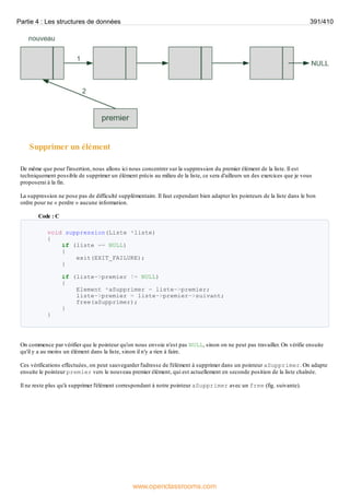 Supprimer un élément
De même que pour l'insertion, nous allons ici nous concentrer sur la suppression du premier élément de la liste. Il est
techniquement possible de supprimer un élément précis au milieu de la liste, ce sera d'ailleurs un des exercices que je vous
proposerai à la fin.
La suppression ne pose pas de difficulté supplémentaire. Il faut cependant bien adapter les pointeurs de la liste dans le bon
ordre pour ne « perdre » aucune information.
Code : C
void suppression(Liste *liste)
{
if (liste == NULL)
{
exit(EXIT_FAILURE);
}
if (liste->premier != NULL)
{
Element *aSupprimer = liste->premier;
liste->premier = liste->premier->suivant;
free(aSupprimer);
}
}
On commence par vérifier que le pointeur qu'on nous envoie n'est pas NULL, sinon on ne peut pas travailler. On vérifie ensuite
qu'il y a au moins un élément dans la liste, sinon il n'y a rien à faire.
Ces vérifications effectuées, on peut sauvegarder l'adresse de l'élément à supprimer dans un pointeur aSupprimer. On adapte
ensuite le pointeur premier vers le nouveau premier élément, qui est actuellement en seconde position de la liste chaînée.
Il ne reste plus qu'à supprimer l'élément correspondant à notre pointeur aSupprimer avec un free (fig. suivante).
Partie 4 : Les structures de données 391/410
www.openclassrooms.com
 