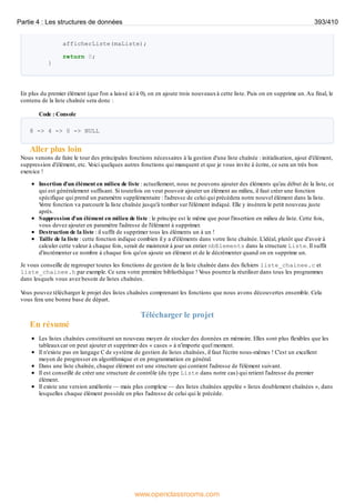afficherListe(maListe);
return 0;
}
En plus du premier élément (que l'on a laissé ici à 0), on en ajoute trois nouveauxà cette liste. Puis on en supprime un.Au final, le
contenu de la liste chaînée sera donc :
Code : Console
8 -> 4 -> 0 -> NULL
Aller plus loin
Nous venons de faire le tour des principales fonctions nécessaires à la gestion d'une liste chaînée : initialisation, ajout d'élément,
suppression d'élément, etc. V
oici quelques autres fonctions qui manquent et que je vous invite à écrire, ce sera un très bon
exercice !
Insertion d'un élément en milieu de liste : actuellement, nous ne pouvons ajouter des éléments qu'au début de la liste, ce
qui est généralement suffisant. Si toutefois on veut pouvoir ajouter un élément au milieu, il faut créer une fonction
spécifique qui prend un paramètre supplémentaire : l'adresse de celui qui précèdera notre nouvel élément dans la liste.
V
otre fonction va parcourir la liste chaînée jusqu'à tomber sur l'élément indiqué. Elle y insèrera le petit nouveau juste
après.
Suppression d'un élément en milieu de liste : le principe est le même que pour l'insertion en milieu de liste. Cette fois,
vous devez ajouter en paramètre l'adresse de l'élément à supprimer.
Destruction de la liste : il suffit de supprimer tous les éléments un à un !
Taille de la liste : cette fonction indique combien il y a d'éléments dans votre liste chaînée. L'idéal, plutôt que d'avoir à
calculer cette valeur à chaque fois, serait de maintenir à jour un entier nbElements dans la structure Liste. Il suffit
d'incrémenter ce nombre à chaque fois qu'on ajoute un élément et de le décrémenter quand on en supprime un.
Je vous conseille de regrouper toutes les fonctions de gestion de la liste chaînée dans des fichiers liste_chainee.c et
liste_chainee.h par exemple. Ce sera votre première bibliothèque ! V
ous pourrez la réutiliser dans tous les programmes
dans lesquels vous avez besoin de listes chaînées.
V
ous pouvez télécharger le projet des listes chaînées comprenant les fonctions que nous avons découvertes ensemble. Cela
vous fera une bonne base de départ.
Télécharger le projet
En résumé
Les listes chaînées constituent un nouveau moyen de stocker des données en mémoire. Elles sont plus flexibles que les
tableauxcar on peut ajouter et supprimer des « cases » à n'importe quel moment.
Il n'existe pas en langage C de système de gestion de listes chaînées, il faut l'écrire nous-mêmes ! C'est un excellent
moyen de progresser en algorithmique et en programmation en général.
Dans une liste chaînée, chaque élément est une structure qui contient l'adresse de l'élément suivant.
Il est conseillé de créer une structure de contrôle (du type Liste dans notre cas) qui retient l'adresse du premier
élément.
Il existe une version améliorée — mais plus complexe — des listes chaînées appelée « listes doublement chaînées », dans
lesquelles chaque élément possède en plus l'adresse de celui qui le précède.
Partie 4 : Les structures de données 393/410
www.openclassrooms.com
 